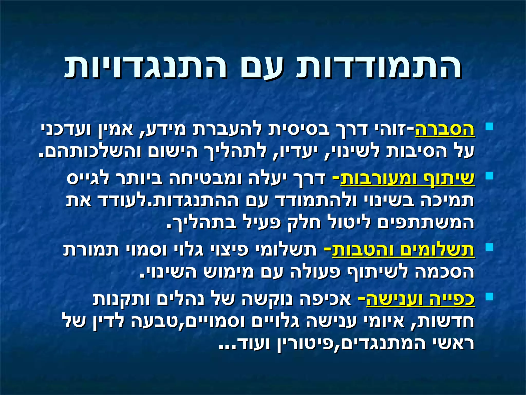 ‫התמודדות עם התנגדויות‬
‫הסברה-זוהי דרך בסיסית להעברת מידע, אמין ועדכני‬       ‫‪‬‬
‫על הסיבות לשינוי, יעדיו, לתהליך הישום והשלכותהם.‬
   ‫שיתוף ומעורבות- דרך יעלה ומבטיחה ביותר לגייס‬      ‫‪‬‬
   ‫תמיכה בשינוי ולהתמודד עם ההתנגדות.לעודד את‬
                ‫המשתתפים ליטול חלק פעיל בתהליך.‬
   ‫תשלומים והטבות- תשלומי פיצוי גלוי וסמוי תמורת‬     ‫‪‬‬
            ‫הסכמה לשיתוף פעולה עם מימוש השינוי.‬
      ‫כפייה וענישה- אכיפה נוקשה של נהלים ותקנות‬      ‫‪‬‬
   ‫חדשות, איומי ענישה גלויים וסמויים,טבעה לדין של‬
                     ‫ראשי המתנגדים,פיטורין ועוד...‬
 