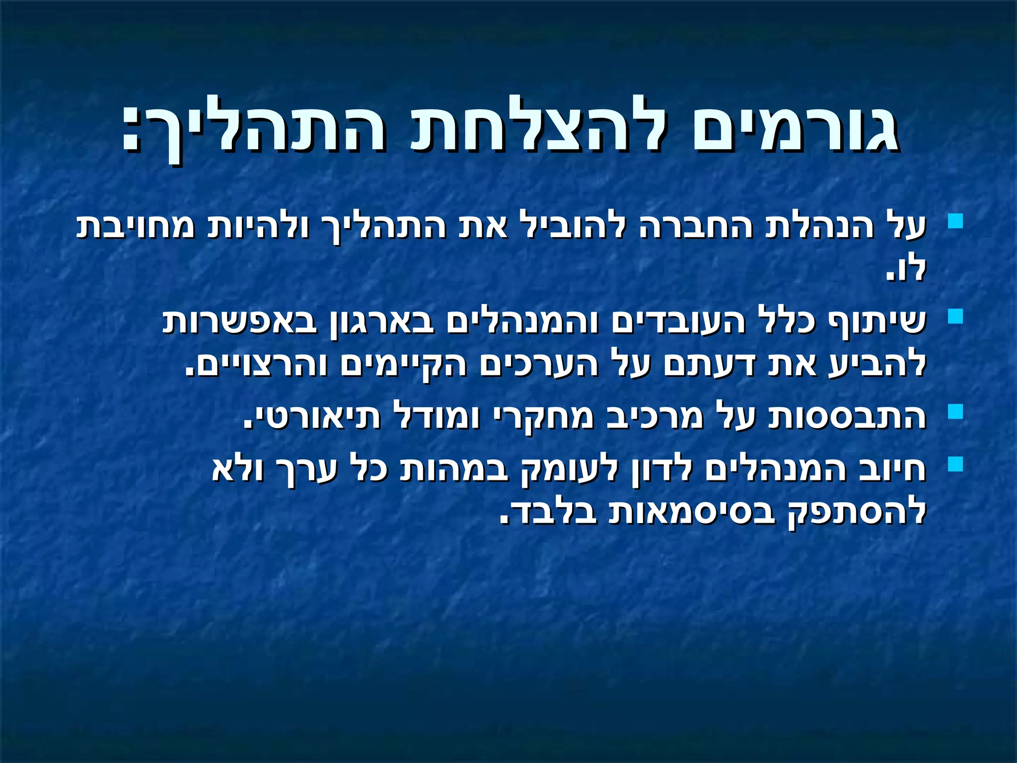 ‫גורמים להצלחת התהליך:‬
‫על הנהלת החברה להוביל את התהליך ולהיות מחויבת‬      ‫‪‬‬
                                             ‫לו.‬
     ‫שיתוף כלל העובדים והמנהלים בארגון באפשרות‬     ‫‪‬‬
      ‫להביע את דעתם על הערכים הקיימים והרצויים.‬
          ‫התבססות על מרכיב מחקרי ומודל תיאורטי.‬    ‫‪‬‬

        ‫חיוב המנהלים לדון לעומק במהות כל ערך ולא‬   ‫‪‬‬
                          ‫להסתפק בסיסמאות בלבד.‬
 
