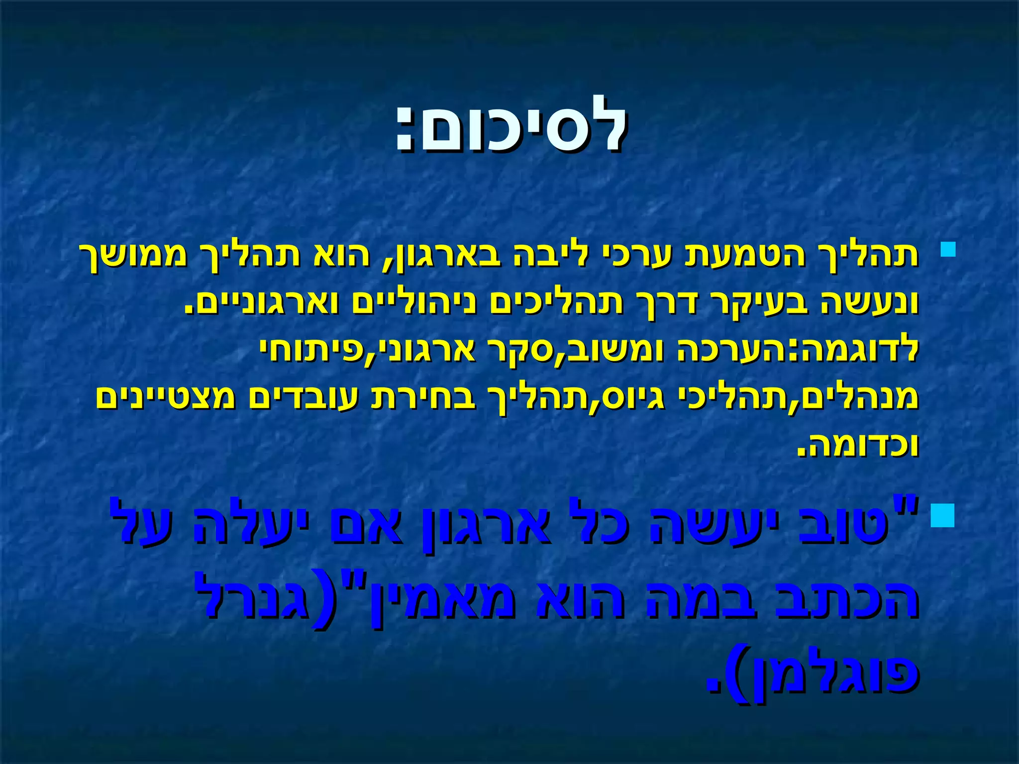 ‫לסיכום:‬
‫תהליך הטמעת ערכי ליבה בארגון, הוא תהליך ממושך‬        ‫‪‬‬

       ‫ונעשה בעיקר דרך תהליכים ניהוליים וארגוניים.‬
            ‫לדוגמה:הערכה ומשוב,סקר ארגוני,פיתוחי‬
 ‫מנהלים,תהליכי גיוס,תהליך בחירת עובדים מצטיינים‬
                                           ‫וכדומה.‬

 ‫‪" ‬טוב יעשה כל ארגון אם יעלה על‬
    ‫הכתב במה הוא מאמין")גנרל‬
                      ‫פוגלמן(.‬
 