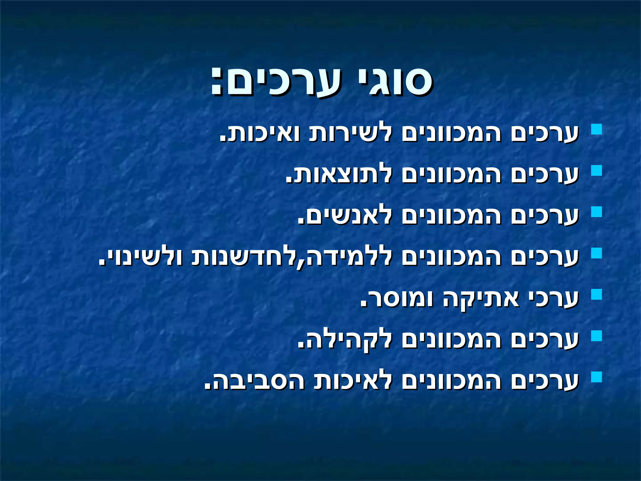 ‫סוגי ערכים:‬
           ‫ערכים המכוונים לשירות ואיכות.‬   ‫‪‬‬

                ‫ערכים המכוונים לתוצאות.‬    ‫‪‬‬

                 ‫ערכים המכוונים לאנשים.‬    ‫‪‬‬

‫ערכים המכוונים ללמידה,לחדשנות ולשינוי.‬     ‫‪‬‬

                       ‫ערכי אתיקה ומוסר.‬   ‫‪‬‬

                 ‫ערכים המכוונים לקהילה.‬    ‫‪‬‬

          ‫ערכים המכוונים לאיכות הסביבה.‬    ‫‪‬‬
 