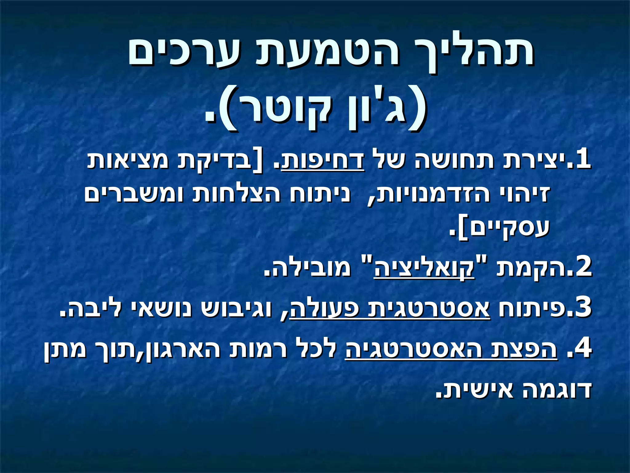 ‫תהליך הטמעת ערכים‬
         ‫)ג'ון קוטר(.‬
   ‫1.יצירת תחושה של דחיפות. ]בדיקת מציאות‬
   ‫זיהוי הזדמנויות, ניתוח הצלחות ומשברים‬
                                 ‫עסקיים[.‬
                  ‫2.הקמת "קואליציה" מובילה.‬
 ‫3.פיתוח אסטרטגית פעולה, וגיבוש נושאי ליבה.‬
‫4. הפצת האסטרטגיה לכל רמות הארגון,תוך מתן‬
                                ‫דוגמה אישית.‬
 
