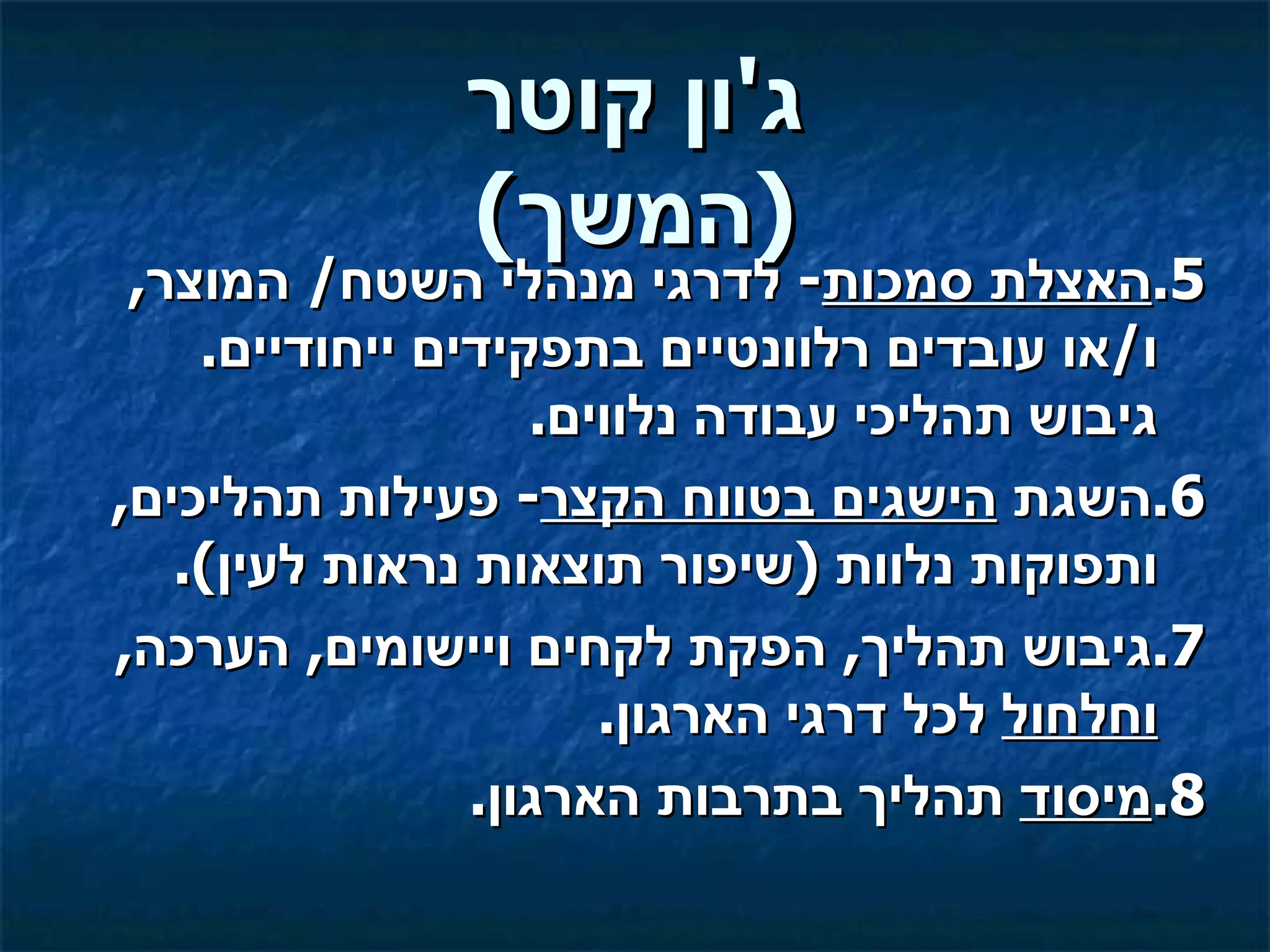 ‫ג'ון קוטר‬
              ‫)המשך(‬
 ‫5.האצלת סמכות- לדרגי מנהלי השטח/ המוצר,‬
    ‫ו/או עובדים רלוונטיים בתפקידים ייחודיים.‬
                   ‫גיבוש תהליכי עבודה נלווים.‬
‫6.השגת הישגים בטווח הקצר- פעילות תהליכים,‬
   ‫ותפוקות נלוות )שיפור תוצאות נראות לעין(.‬
‫7.גיבוש תהליך, הפקת לקחים ויישומים, הערכה,‬
                      ‫וחלחול לכל דרגי הארגון.‬
                ‫8.מיסוד תהליך בתרבות הארגון.‬
 