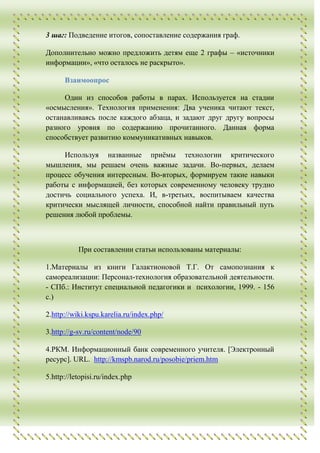 3 шаг: Подведение итогов, сопоставление содержания граф.

Дополнительно можно предложить детям еще 2 графы – «источники
информации», «что осталось не раскрыто».

      Взаимоопрос

     Один из способов работы в парах. Используется на стадии
«осмысления». Технология применения: Два ученика читают текст,
останавливаясь после каждого абзаца, и задают друг другу вопросы
разного уровня по содержанию прочитанного. Данная форма
способствует развитию коммуникативных навыков.

     Используя названные приѐмы технологии критического
мышления, мы решаем очень важные задачи. Во-первых, делаем
процесс обучения интересным. Во-вторых, формируем такие навыки
работы с информацией, без которых современному человеку трудно
достичь социального успеха. И, в-третьих, воспитываем качества
критически мыслящей личности, способной найти правильный путь
решения любой проблемы.



           При составлении статьи использованы материалы:

1.Материалы из книги Галактионовой Т.Г. От самопознания к
самореализации: Персонал-технология образовательной деятельности.
- СПб.: Институт специальной педагогики и психологии, 1999. - 156
с.)

2.http://wiki.kspu.karelia.ru/index.php/

3.http://g-sv.ru/content/node/90

4.РКМ. Информационный банк современного учителя. [Электронный
ресурс]. URL. http://kmspb.narod.ru/posobie/priem.htm

5.http://letopisi.ru/index.php
 