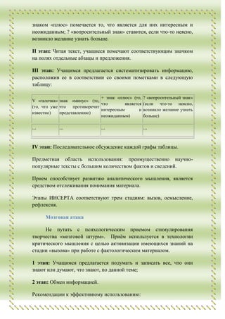 знаком «плюс» помечается то, что является для них интересным и
неожиданным; ? «вопросительный знак» ставится, если что-то неясно,
возникло желание узнать больше.

II этап: Читая текст, учащиеся помечают соответствующим значком
на полях отдельные абзацы и предложения.

III этап: Учащимся предлагается систематизировать информацию,
расположив ее в соответствии со своими пометками в следующую
таблицу:

                              + знак «плюс» (то,    ? «вопросительный знак»
V «галочка» знак «минус» (то,
                              что        является   (если что-то неясно,
(то, что уже что противоречит
                              интересным        и   возникло желание узнать
известно)    представлению)
                              неожиданным)          больше)

...         ...               ...                   ...


IV этап: Последовательное обсуждение каждой графы таблицы.

Предметная область использования: преимущественно научно-
популярные тексты с большим количеством фактов и сведений.

Прием способствует развитию аналитического мышления, является
средством отслеживания понимания материала.

Этапы ИНСЕРТА соответствуют трем стадиям: вызов, осмысление,
рефлексия.

      Мозговая атака

     Не путать с психологическим приемом стимулирования
творчества «мозговой штурм». Приѐм используется в технологии
критического мышления с целью активизации имеющихся знаний на
стадии «вызова» при работе с фактологическим материалом.

1 этап: Учащимся предлагается подумать и записать все, что они
знают или думают, что знают, по данной теме;

2 этап: Обмен информацией.

Рекомендации к эффективному использованию:
 