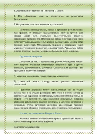 1. Жесткий лимит времени на 1-м этапе 5-7 минут;

2. При обсуждении       идеи   не   критикуются,   но   разногласия
фиксируются;

3. Оперативная запись высказанных предложений.

      Возможна индивидуальная, парная и групповая формы работы.
Как правило, их проводят последовательно одну за другой, хотя
каждая может быть отдельным самостоятельным способом
организации деятельности. Примечание: парная мозговая атака очень
помогает учащимся, для которых сложно высказать свое мнение перед
большой аудиторией. Обменявшись мнением с товарищем, такой
ученик легче выходит на контакт со всей группой. Разумеется, работа
в парах позволяет высказаться гораздо большему числу учащихся.

     Групповая дискуссия

     Дискуссия от лат. – исследование, разбор, обсуждение какого-
либо вопроса. Учащимся предлагается поделиться друг с другом
знаниями, соображениями, доводами. Обязательным условием при
проведении дискуссии является:

А) уважение к различным точкам зрения ее участников;

Б) совместный     поиск    конструктивного   решения    возникших
разногласий.

      Групповая дискуссия может использоваться как на стадии
вызова, так и на стадии рефлексии. При этом в первом случае ее
задача: обмен первичной информацией, выявление противоречий, а во
втором – это возможность переосмысления полученных сведений,
сравнение собственного видения проблемы с другими взглядами и
позициями. Форма групповой дискуссии способствует развитию
диалогичности общения, становлению самостоятельности мышления.

     Чтение с остановками и Вопросы Блума

     Условное название методического приема организации чтения с
использованием разных типов вопросов.

Подготовительная работа:
 
