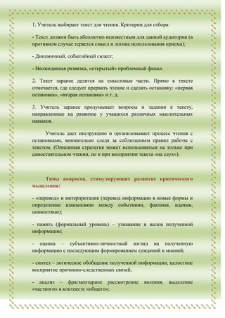 1. Учитель выбирает текст для чтения. Критерии для отбора:

- Текст должен быть абсолютно неизвестным для данной аудитории (в
противном случае теряется смысл и логика использования приема);

- Динамичный, событийный сюжет;

- Неожиданная развязка, «открытый» проблемный финал.

2. Текст заранее делится на смысловые части. Прямо в тексте
отмечается, где следует прервать чтение и сделать остановку: «первая
остановка», «вторая остановка» и т. д.

3. Учитель заранее продумывает вопросы и задания к тексту,
направленные на развитие у учащихся различных мыслительных
навыков.

      Учитель дает инструкцию и организовывает процесс чтения с
остановками, внимательно следя за соблюдением правил работы с
текстом. (Описанная стратегия может использоваться не только при
самостоятельном чтении, но и при восприятии текста «на слух»).



   Типы вопросов, стимулирующих развитие критического
мышления:

- «перевод» и интерпретация (перевод информации в новые формы и
определение взаимосвязи между событиями, фактами, идеями,
ценностями);

- память (формальный уровень) – узнавание и вызов полученной
информации;

- оценка – субъективно-личностный взгляд на полученную
информацию с последующим формированием суждений и мнений;

- синтез – логическое обобщение полученной информации, целостное
восприятие причинно-следственных связей;

- анализ – фрагментарное рассмотрение          явления,   выделение
«частного» в контексте «общего»;
 