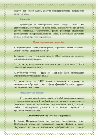 кластер как «поле идей», следует конкретизировать направления
развития темы.

     Синквейн

     Происходит от французского слова «cing» – пять. Это
стихотворение, состоящее из пяти строк. Используется как способ
синтеза материала. Лаконичность формы развивает способность
резюмировать информацию, излагать мысль в нескольких значимых
словах, емких и кратких выражениях.

                 Правила написания синквейна:

1. (первая строка – тема стихотворения, выраженная ОДНИМ словом,
обычно именем существительным);

2. (вторая строка – описание темы в ДВУХ словах, как правило,
именами прилагательными);

3. (третья строка – описание действия в рамках этой темы ТРЕМЯ
словами, обычно глаголами);

4. (четвертая строка – фраза из ЧЕТЫРЕХ слов, выражающая
отношение автора к данной теме);

5. (пятая строка – ОДНО слово – синоним к первому, на
эмоционально-образном или философско-обобщенном уровне
повторяющее суть темы).

     «Продвинутая лекция»

     Суть предлагаемой формы состоит в особой организации лекции
с применением активной учебной модели вызов – осмысление –
рефлексия. Учитель видоизменяет традиционную форму лекции,
чтобы стимулировать учащихся к активному слушанию и
критическому мышлению.

           Алгоритм действий (возможны варианты):

1. Вызов. Подготовительная деятельность. Представление темы.
Проблемный вопрос по содержанию лекции. (Работа в парах:
обсуждение и запись имеющихся соображений для ответа,
 
