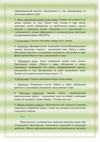 информационный прогноз, выступления от пар, фиксирование на
доске высказанных идей).

2. Анонс содержания первой части лекции. Задание для учащихся (дл
начала лекции): по ходу лекции один человек в паре кратко
записывает новую информацию по проблемному вопросу, другой
отмечает в первичных записях совпадения «+» и расхождения «-
« услышанной в лекции информации со сделанным ранее прогнозом
(аудированный вариант ИНСЕРТа)

3. Осмысление. Учитель зачитывает первую часть лекции.

4. Рефлексия. Предварительное подведение итогов.(Индивидуальное
задание: выделение главного – письменный ответ. Работа в парах:
обсуждение прогноза с услышанным материалом, обсуждение в паре,
формулировка общего ответа, выступления от пар).

5. Повторный вызов. Анонс содержания второй части лекции.
Проблемный вопрос. (Работа в парах: обсуждение и запись
имеющихся соображений для ответа, информационный прогноз,
выступления от пар, фиксирование на доске высказанных идей).
Задание для учащихся (аналогичное пункту - 2).

6. Осмысление. Учитель зачитывает вторую часть лекции.

7. Рефлексия. Подведение итогов. (Работа в парах: обсуждение
прогноза с услышанным материалом, выступления от пар).

8. Итоговая рефлексия. Задание классу: индивидуальная
самостоятельная работа – письменный ответ на общий глобальный
вопрос по материалу лекции. Форма – 10-минутное эссе.

9. Работы сдаются учителю. (Используются как показатель усвоения
учащимися содержания лекции, а также как материал для подготовки
следующего занятия.

     Эссе

     Жанр критики и публицистики, свободная трактовка какой-либо
литературной, философской, эстетической, моральной и социальной
проблемы. Обычно противопоставляется систематическому научному
 