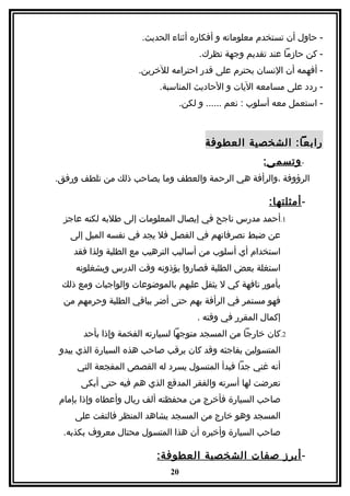 ‫- حاول أن تستخدم معلوماته و أفكاره أثناء الحديث.‬
                                       ‫- كن حازما عند تقديم وجهة نظرك.‬
                     ‫- أفهمه أن النسان يحترم على قدر احترامه للخرين.‬
                          ‫- ردد على مسامعه اليات و الحاديث المناسبة.‬
                                  ‫- استعمل معه أسلوب : نعم ...... و لكن.‬



                                        ‫رابعا: الشخصية العطوفة‬
                                                        ‫- وتسم ى:‬
‫الرؤوفة ،والرأفة هي الرحمة والعطف وما يصاحب ذلك من تلطف ورفق.‬

                                                         ‫- أمثلتها:‬
  ‫1.أحمد مدرس ناجح في إيصال المعلومات إلى طلبه لكنه عاجز‬
   ‫عن ضبط تصرفاتهم في الفصل فل يجد في نفسه الميل إلى‬
    ‫استخدام أي أسلوب من أساليب الترهيب مع الطلبة ولذا فقد‬
     ‫استغلة بعض الطلبة فصاروا يؤذونه وقت الدرس ويشغلونه‬
 ‫بأمور تافهة كي ل يثقل عليهم بالموضوعات والواجبات ومع ذلك‬
  ‫فهو مستمر في الرأفة بهم حتى أضر بباقي الطلبة وحرمهم من‬
                                      ‫إكمال المقرر في وقته .‬
       ‫2.كان خارجا من المسجد متوجها لسيارته الفخمة وإذا بأحد‬
 ‫المتسولين يفاجئه وقد كان يرقب صاحب هذه السيارة الذي يبدو‬
     ‫أنه غني جدا فبدأ المتسول يسرد له القصص المفجعة التي‬
      ‫تعرضت لها أسرته والفقر المدقع الذي هم فيه حتى أبكى‬
‫صاحب السيارة فأخرج من محفظته ألف ريال وأعطاه وإذا بإمام‬
    ‫المسجد وهو خارج من المسجد يشاهد المنظر فالتفت على‬
  ‫صاحب السيارة وأخبره أن هذا المتسول محتال معروف بكذبه.‬

                          ‫- أبرز صفات الشخصية العطوفة:‬
                             ‫02‬
 