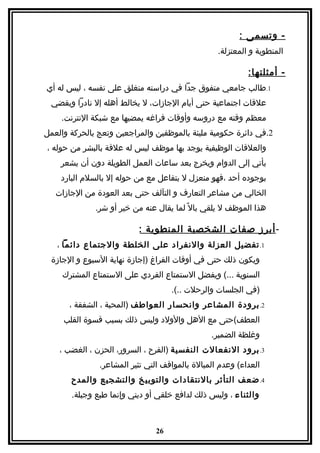 ‫- وتسمى :‬
                                                  ‫المنطوية و المعتزلة.‬

                                                           ‫- أمثلتها:‬
‫1.طالب جامعي متفوق جدا في دراسته منغلق على نفسه ، ليس له أي‬
 ‫علقات اجتماعية حتى أيام الجازات، ل يخالط أهله إل نادرا ويقضي‬
    ‫معظم وقته مع دروسه وأوقات فراغه يمضيها مع شبكة النترنت.‬
‫2.في دائرة حكومية مليئة بالموظفين والمراجعين وتعج بالحركة والعمل‬
‫والعلقات الوظيفية يوجد بها موظف ليس له علقة بالبشر من حوله ،‬
    ‫يأتي إلى الدوام ويخرج بعد ساعات العمل الطويلة دون أن يشعر‬
    ‫بوجوده أحد ،فهو منعزل ل بتفاعل مع من حوله إل بالسلم البارد‬
   ‫الخالي من مشاعر التعارف و التآلف حتى بعد العودة من الجازات‬
              ‫هذا الموظف ل يلقي بال ً لما يقال عنه من خير أو شر.‬

                          ‫- أبرز صفات الشخصية المنطوية :‬
   ‫1. تفضيل العزلة والنفراد على الخلطة والجتماع دائما ،‬
  ‫ويكون ذلك حتى في أوقات الفراغ )إجازة نهاية السبوع و الجازة‬
     ‫السنوية ...( ويفضل الستمتاع الفردي على الستمتاع المشترك‬
                                    ‫)في الجلسات والرحلت ..(.‬
       ‫2. برودة المشاعر وانحسار العواطف )المحبة ، الشفقة ،‬
     ‫العطف(حتى مع الهل والولد وليس ذلك بسبب قسوة القلب‬
                                                ‫وغلظة الضمير.‬
    ‫3. برود النفعالت النفسية )الفرح ، السرور، الحزن ، الغضب ،‬
               ‫العداء( وعدم المبالة بالمواقف التي تثير المشاعر.‬
       ‫4. ضعف التأثر بالنتقادات والتوبيخ والتشجيع والمدح‬
       ‫والثناء ، وليس ذلك لدافع خلقي أو ديني وإنما طبع وجبلة.‬



                               ‫62‬
 