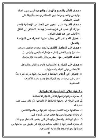 ‫5. ضعف التأثر بالنصح والرشاد والتوجيه ليس بسبب العناد‬
         ‫والرفض والتحدي وإنما لبرود المشاعر وضعف تأثيرها على‬
                                                ‫التفكير والسلوك.‬
     ‫6. ضعف القدرة على التعبير عن المشاعر النسانية )لعدم‬
     ‫توفرها أو ضعفها في قرارة نفسه ( وضعف الشتياق إلى الهل‬
                                  ‫والحباب حتى عند طول الفراق.‬
     ‫7. تفضيل المجالت التي يغلب عليها النفراد في الدراسة‬
                                                       ‫والعمل.‬
      ‫8. ضعف في التواصل اللفظي )كلمه محدود ومختصر وبدون‬
         ‫مشاعر( وغير اللفظي )نظراته وإشاراته باليدين والرأس ..(.‬
         ‫9. ضعف التواصل مع المقربين )في اللقاءات والزيارات(.‬

        ‫01. ضعف في المبادرة والتلقائية والتحرك الذاتي والتفاعل‬
                              ‫الجتماعي وفي القيام بالمسئوليات.‬
   ‫11. الغراق في أحلم اليقضة و السترسال فيها بدرجة كبيرة جدا‬
           ‫)حتى في مرحلة ما بعد المراهقة( وعدم تحديد للهداف‬
                                                     ‫المستقبلية.‬


                        ‫- كيفية علج الشخصية النطوائي ة:‬
                  ‫1. محاولة ذوبانها وانصهارها في الدوائر الجتماعية.‬
    ‫2. عدم اللحاح في دفعها للختلط إل باقتناعها، لن ذلك يسبب عقد‬
                                                         ‫نفسية له.‬
        ‫3. مساعدتها بروية لكتساب مهارات تخرجها من عالمها الخاص.‬
                 ‫4. محاولة توضيح إيجابياتها ودعم عوامل النجاح فيها.‬
   ‫5. اختيار الوظائف والعمال والوسائل التي يلئمها لستثمار جهودها .‬
‫6. محاولة استدراجها و إقناعها بحكمة ومرونة عن طريق من يعالجها من‬
                         ‫أصدقائها نحو الختلط واليجابية الجتماعية.‬
                                 ‫72‬
 