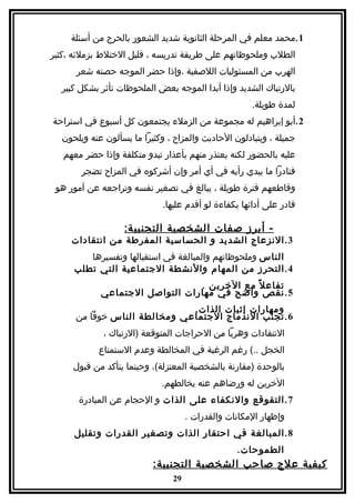 ‫1 .محمد معلم في المرحلة الثانوية شديد الشعور بالحرج من أسئلة‬
‫الطلب وملحوظاتهم على طريقة تدريسه ، قليل الختلط بزملئه ،كثير‬
      ‫الهرب من المسئوليات اللصفية ،وإذا حضر الموجه حصته شعر‬
  ‫بالرتباك الشديد وإذا أبدا الموجه بعض الملحوظات تأثر بشكل كبير‬
                                                      ‫لمدة طويلة.‬
‫2 .أبو إبراهيم له مجموعة من الزملء يجتمعون كل أسبوع في استراحة‬
  ‫جميلة ، ويتبادلون الحاديث والمزاح ، وكثيرا ما يسألون عنه ويلحون‬
   ‫عليه بالحضور لكنه يعتذر منهم بأعذار تبدو متكلفة وإذا حضر معهم‬
       ‫فنادرا ما يبدي رأيه في أي أمر وإن أشركوه في المزاح تضجر‬
 ‫وقاطعهم فترة طويلة ، يبالغ في تصغير نفسه وتراجعه عن أمور هو‬
                             ‫قادر على أدائها بكفاءة لو أقدم عليها.‬

                   ‫- أبرز صفات الشخصية التجنبي ة:‬
     ‫3 . النزعاج الشديد و الحساسية المفرطة من انتقادات‬
        ‫الناس وملحوظاتهم والمبالغة في استقبالها وتفسيرها‬
     ‫4 . التحرز من المهام والنشطة الجتماعية التي تطلب‬
                                ‫تفاع ل ً مع الخرين .‬
            ‫5 . نقص واضح في مهارات التواصل الجتماعي‬
                              ‫ومهارات إثبات الذات.‬
      ‫6 . تجنب الندماج الجتماعي ومخالطة الناس خوفا من‬
             ‫النتقادات وهربا من الحراجات المتوقعة )الرتباك ،‬
            ‫الخجل ..( رغم الرغبة في المخالطة وعدم الستمتاع‬
     ‫بالوحدة )مقارنة بالشخصية المعتزلة(، وحينما يتأكد من قبول‬
                            ‫الخرين له ورضاهم عنه يخالطهم.‬
       ‫7 . التقوقع والنكفاء على الذات و الحجام عن المبادرة‬
                                     ‫وإظهار المكانات والقدرات .‬
     ‫8 . المبالغة في احتقار الذات وتصغير القدرات وتقليل‬
                                                  ‫الطموحات.‬
                          ‫كيفية علج صاحب الشخصية التجنبية:‬
                                ‫92‬
 