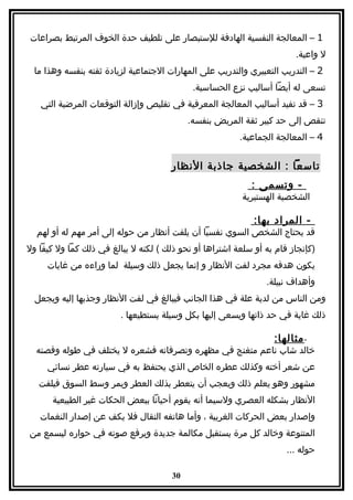 ‫1 – المعالجة النفسية الهادفة للستبصار على تلطيف حدة الخوف المرتبط بصراعات‬
                                                                        ‫ل واعية.‬
  ‫2 – التدريب التعبيري والتدريب على المهارات الجتماعية لزيادة ثقته بنفسه وهذا ما‬
                                             ‫تسعى له أيضا أساليب نزع الحساسية.‬
   ‫3 – قد تفيد أساليب المعالجة المعرفية في تقليص وإزالة التوقعات المرضية التي‬
                                            ‫تنقص إلى حد كبير ثقة المريض بنفسه.‬
                                                         ‫4 – المعالجة الجماعية.‬


                                       ‫تاسعا : الشخصية جاذبة النظار‬
                                                            ‫- وتسمى :‬
                                                          ‫الشخصية الهستيرية‬

                                                             ‫- المراد بها:‬
  ‫قد يحتاج الشخص السوي نفسيا أن يلفت أنظار من حوله إلى أمر مهم له أو لهم‬
‫)كإنجاز قام به أو سلعة اشتراها أو نحو ذلك ( لكنه ل يبالغ في ذلك كما ول كيفا ول‬
     ‫يكون هدفه مجرد لفت النظار و إنما يجعل ذلك وسيلة لما وراءه من غايات‬
                                                                ‫وأهداف نبيلة.‬
  ‫ومن الناس من لدية علة في هذا الجانب فيبالغ في لفت النظار وجذبها إليه ويجعل‬
                         ‫ذلك غاية في حد ذاتها ويسعى إليها بكل وسيلة يستطيعها .‬

                                                                  ‫- مثالها:‬
  ‫خالد شاب ناعم متغنج في مظهره وتصرفاته فشعره ل يختلف في طوله وقصته‬
     ‫عن شعر أخته وكذلك عطره الخاص الذي يحتفظ به في سيارته عطر نسائي‬
   ‫مشهور وهو يعلم ذلك ويعجب أن يتعطر بذلك العطر ويمر وسط السوق فيلفت‬
       ‫النظار بشكله العصري ولسيما أنه يقوم أحيانا ببعض الحكات غير الطبيعية‬
   ‫وإصدار بعض الحركات الغربية ، وأما هاتفه النقال فل يكف عن إصدار النغمات‬
‫المتنوعة وخالد كل مرة يستقبل مكالمة جديدة ويرفع صوته في حواره ليسمع من‬
                                                                      ‫حوله ...‬

                                       ‫03‬
 