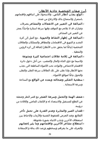 ‫- أبرز صفات الشخصية جاذبة النظا ر:‬
‫1. الولع بجذب أنظار الناس ، والستحواذ على انتباههم واهتمامهم‬
                    ‫باستمرار ولستمتاع بذلك والنزعاج من ضده.‬
    ‫2. المبالغة في التعبير عن النفعالت والمشاعر بتصرفات‬
 ‫وعبارات قد ل تتلءم مع الموقف وفيها سرعة استثارة وأحيانا يعجز‬
                                        ‫عن التعبير عن المشاعر.‬
   ‫3. المبالغة في إظهار النشاط والحيوية ، مع الميل إلى كثرة‬
  ‫التجديد و التنويع في الهتمامات والمظاهر والممتلكات والعلقات‬
   ‫الشخصية )تباعا لما يحقق جذب النظار( إضافة إلى كره الروتين‬
                                                      ‫والنمطية .‬
      ‫4. المبالغة في إقامة علقات اجتماعية كثيرة ومتنوعة‬
    ‫ولسيما مع ذوي الجاه والمال والمنصب ، من أجل دخول دائرة‬
   ‫الهتمام الجتماعي والتواجد تحت الضواء الساطعة التي تجذب‬
   ‫تحتها النظار ولذا تغلب على تلك العلقات سرعة التقلب والتغلب‬
                                   ‫والتحول تباعا لمواقع الضواء .‬
   ‫5. سطحية التفكير وضحالته وبعده عن الواقع مع السذاجة‬
                                              ‫وسرعة الستجابة .‬



 ‫6. ضعف الهمة والتحمل وسرعة الضجر مع قصر النظر وضعفه‬
 ‫عن التطلع للمستقبل والستعداد له و اللتفات للماضي والفادة من‬
                                                        ‫دروسه.‬
    ‫7. فقدان الصبر والمثابرة وعدم القدرة على تحمل تأخر‬
   ‫النتائج ،وعند التعرض للضغوط النفسية والزمات والحباط يبرز‬
              ‫استعطاف الخرين وجذب النتباه بصورة ملحوظة.‬
   ‫8. استطلع مشاعر الخرين واهتمامهم وما يثير إعجابهم‬
  ‫والتعرف على ما ينفرهم ويسخطهم ورصد ذلك بدقة و الستفادة‬

                              ‫13‬
 