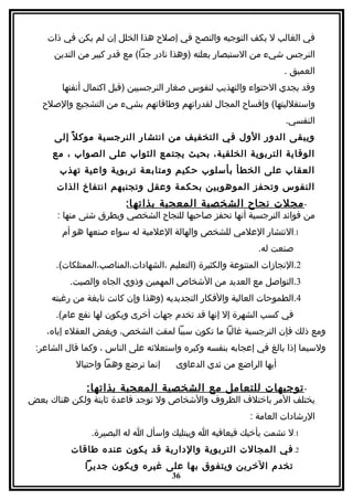 ‫في الغالب ل يكف التوجيه والنصح في إصلح هذا الخلل إن لم يكن في ذات‬
      ‫النرجس شيء من الستبصار بعلته )وهذا نادر جدا( مع قدر كبير من التدين‬
                                                                    ‫العميق .‬
       ‫وقد يجدي الحتواء والتهذيب لنفوس صغار النرجسيين )قبل اكتمال أنفتها‬
   ‫واستقلليتها( وإفساح المجال لقدراتهم وطاقاتهم بشيء من التشجيع والصلح‬
                                                                    ‫النفسي.‬
      ‫ويبقى الدور الول في التخفيف من انتشار النرجسية موك ل ً إلى‬
     ‫الوقاية التربوية الخلقية، بحيث يجتمع الثواب على الصواب ، مع‬
       ‫العقاب على الخطأ بأسلوب حكيم ومتابعة تربوية واعية تهذب‬
      ‫النفوس وتحفز الموهوبين بحكمة وعقل وتجنبهم انتفاخ الذات‬
                         ‫- مجلت نجاح الشخصية المعجبة بذاته ا:‬
      ‫من فوائد النرجسية أنها تحفز صاحبها للنجاح الشخصي وبطرق شتى منها :‬
       ‫1.النتشار العلمي للشخص والهالة العلمية له سواء صنعها هو أم‬
                                                             ‫صنعت له.‬
      ‫2.النجازات المتنوعة والكثيرة )التعليم ،الشهادات،المناصب،الممتلكات(.‬
         ‫3.التواصل مع العديد من الشخاص المهمين وذوي الجاه والصيت.‬
     ‫4.الطموحات العالية والفكار التجديديه )وهذا وإن كانت نابغة من رغبته‬
      ‫في كسب الشهرة إل إنها قد تخدم جهات أخرى ويكون لها نفع عام(.‬
    ‫ومع ذلك فإن النرجسية غالبا ما تكون سببا لمقت الشخص، وبغض العقلء إياه،‬
 ‫ولسيما إذا بالغ في إعجابه بنفسه وكبره واستعلئه على الناس ، وكما قال الشاعر:‬
           ‫إنما ترضع وهما واحتيال‬     ‫أيها الراضع من ثدي الدعاوى‬

              ‫- توجيهات للتعامل مع الشخصية المعجبة بذاتها:‬
‫يختلف المر باختلف الظروف والشخاص ول توجد قاعدة ثابتة ولكن هناك بعض‬
                                                           ‫الرشادات العامة :‬
               ‫1.ل تشمت بأخيك فيعافيه ا ويبتليك واسأل ا له البصيرة.‬
          ‫2. في المجالت التربوية والدارية قد يكون عنده طاقات‬
             ‫تخدم الخرين ويتفوق بها على غيره ويكون جديرا‬
                                     ‫63‬
 
