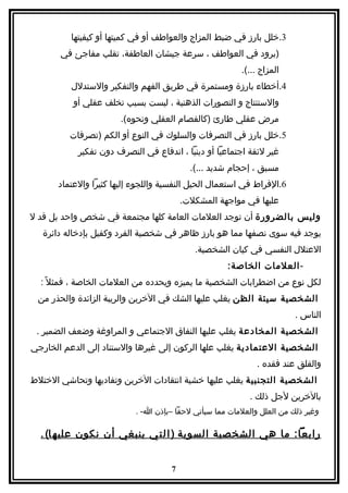 ‫3.خلل بارز في ضبط المزاج والعواطف أو في كميتها أو كيفيتها‬
       ‫)برود في العواطف ، سرعة جيشان العاطفة، تقلب مفاجئ في‬
                                                         ‫المزاج ...(.‬
          ‫4.أخطاء بارزة ومستمرة في طريق الفهم والتفكير والستدلل‬
          ‫والستنتاج و التصورات الذهنية ، ليست بسبب تخلف عقلي أو‬
                       ‫مرض عقلي طارئ )كالفصام العقلي ونحوه(.‬
         ‫5.خلل بارز في التصرفات والسلوك في النوع أو الكم )تصرفات‬
           ‫غير لئقة اجتماعيا أو دينيا ، اندفاع في التصرف دون تفكير‬
                                           ‫مسبق ، إحجام شديد ...(.‬
      ‫6.الفراط في استعمال الحيل النفسية واللجوء إليها كثيرا والعتماد‬
                                         ‫عليها في مواجهة المشكلت.‬
‫وليس بالضرورة أن توجد العلمات العامة كلها مجتمعة في شخص واحد بل قد ل‬
   ‫يوجد فيه سوى نصفها مما هو بارز ظاهر في شخصية الفرد وكفيل بإدخاله دائرة‬
                                            ‫العتلل النفسي في كيان الشخصية.‬
                                                     ‫- العلمات الخاصة:‬
  ‫لكل نوع من اضطرابات الشخصية ما يميزه ويحدده من العلمات الخاصة ، فمثل ً :‬
 ‫الشخصية سيئة الظن يغلب عليها الشك في الخرين والريبة الزائدة والحذر من‬
                                                                        ‫الناس .‬
 ‫الشخصية المخادعة يغلب عليها النفاق الجتماعي و المراوغة وضعف الضمير .‬
‫الشخصية العتمادية يغلب علها الركون إلى غيرها والستناد إلى الدعم الخارجي‬
                                                             ‫والقلق عند فقده .‬
‫الشخصية التجنبية يغلب عليها خشية انتقادات الخرين وتفاديها وتحاشي الختلط‬
                                                           ‫بالخرين لجل ذلك .‬
                           ‫وغير ذلك من العلل والعلمات مما سيأتي لحقا –بإذن ا- .‬

  ‫رابعا: ما هي الشخصية السوية ) ا ل ت ي ينبغي أن نكون عليه ا( .‬


                                     ‫7‬
 