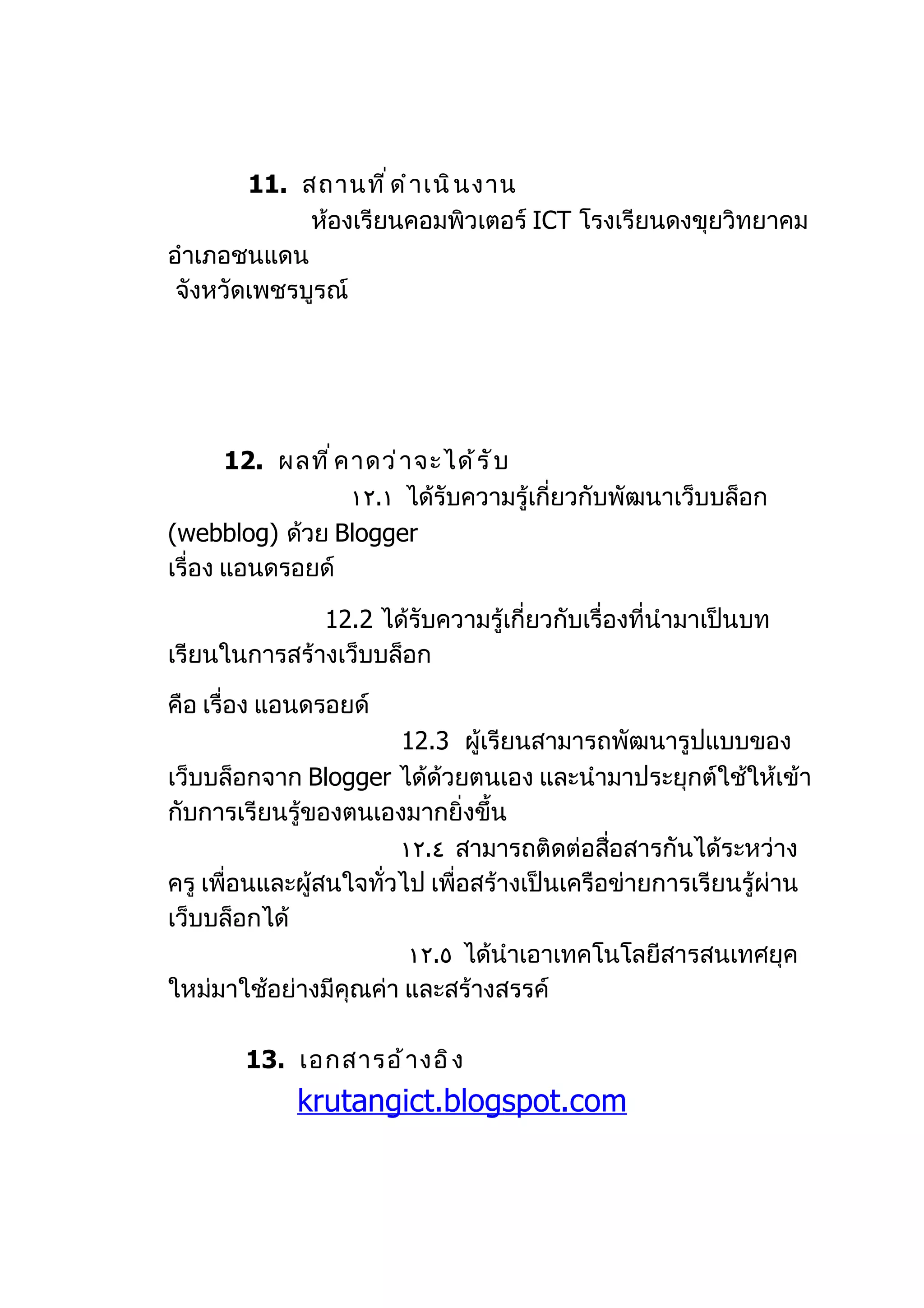 11. สถานที ่ ด ำ า เนิ น งาน
             ห้องเรียนคอมพิวเตอร์ ICT โรงเรียนดงขุยวิทยาคม
อำาเภอชนแดน
 จังหวัดเพชรบูรณ์




       12. ผลที ่ ค าดว่ า จะได้ ร ั บ
                    ١٢.١ ได้รับความรู้เกี่ยวกับพัฒนาเว็บบล็อก
(webblog) ด้วย Blogger
เรื่อง แอนดรอยด์

              12.2 ได้รับความรู้เกี่ยวกับเรื่องที่นำามาเป็นบท
เรียนในการสร้างเว็บบล็อก

คือ เรื่อง แอนดรอยด์
                        12.3 ผู้เรียนสามารถพัฒนารูปแบบของ
เว็บบล็อกจาก Blogger ได้ด้วยตนเอง และนำามาประยุกต์ใช้ให้เข้า
กับการเรียนรู้ของตนเองมากยิ่งขึ้น
                        ١٢.٤ สามารถติดต่อสือสารกันได้ระหว่าง
                                              ่
ครู เพื่อนและผู้สนใจทั่วไป เพื่อสร้างเป็นเครือข่ายการเรียนรู้ผ่าน
เว็บบล็อกได้
                         ١٢.٥ ได้นำาเอาเทคโนโลยีสารสนเทศยุค
ใหม่มาใช้อย่างมีคุณค่า และสร้างสรรค์

       13. เอกสารอ้ า งอิ ง
             krutangict.blogspot.com
 