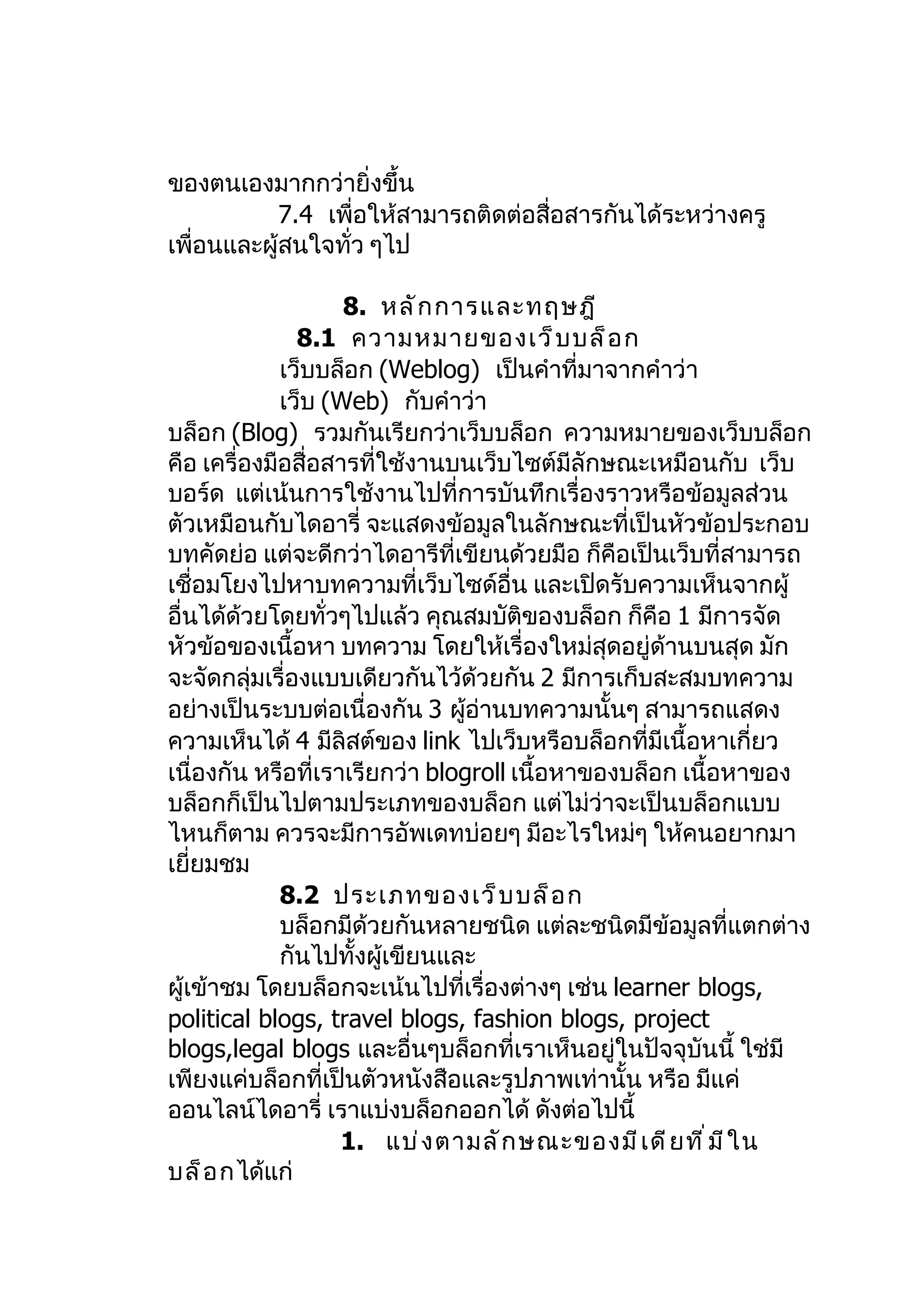 ของตนเองมากกว่ายิ่งขึ้น
            7.4 เพื่อให้สามารถติดต่อสื่อสารกันได้ระหว่างครู
เพื่อนและผู้สนใจทั่ว ๆไป

                    8. หลั ก การและทฤษฎี
               8.1 ความหมายของเว็ บ บล็ อ ก
             เว็บบล็อก (Weblog) เป็นคำาที่มาจากคำาว่า
             เว็บ (Web) กับคำาว่า
บล็อก (Blog) รวมกันเรียกว่าเว็บบล็อก ความหมายของเว็บบล็อก
คือ เครื่องมือสื่อสารที่ใช้งานบนเว็บไซต์มีลักษณะเหมือนกับ เว็บ
บอร์ด แต่เน้นการใช้งานไปที่การบันทึกเรื่องราวหรือข้อมูลส่วน
ตัวเหมือนกับไดอารี่ จะแสดงข้อมูลในลักษณะที่เป็นหัวข้อประกอบ
บทคัดย่อ แต่จะดีกว่าไดอารีที่เขียนด้วยมือ ก็คือเป็นเว็บที่สามารถ
เชื่อมโยงไปหาบทความที่เว็บไซด์อื่น และเปิดรับความเห็นจากผู้
อื่นได้ด้วยโดยทั่วๆไปแล้ว คุณสมบัตของบล็อก ก็คือ 1 มีการจัด
                                       ิ
หัวข้อของเนื้อหา บทความ โดยให้เรื่องใหม่สุดอยู่ด้านบนสุด มัก
จะจัดกลุ่มเรื่องแบบเดียวกันไว้ด้วยกัน 2 มีการเก็บสะสมบทความ
อย่างเป็นระบบต่อเนื่องกัน 3 ผูอ่านบทความนั้นๆ สามารถแสดง
                                 ้
ความเห็นได้ 4 มีลิสต์ของ link ไปเว็บหรือบล็อกที่มีเนื้อหาเกี่ยว
เนื่องกัน หรือที่เราเรียกว่า blogroll เนื้อหาของบล็อก เนื้อหาของ
บล็อกก็เป็นไปตามประเภทของบล็อก แต่ไม่ว่าจะเป็นบล็อกแบบ
ไหนก็ตาม ควรจะมีการอัพเดทบ่อยๆ มีอะไรใหม่ๆ ให้คนอยากมา
เยี่ยมชม
             8.2 ประเภทของเว็ บ บล็ อ ก
             บล็อกมีด้วยกันหลายชนิด แต่ละชนิดมีข้อมูลที่แตกต่าง
             กันไปทั้งผู้เขียนและ
ผู้เข้าชม โดยบล็อกจะเน้นไปที่เรื่องต่างๆ เช่น learner blogs,
political blogs, travel blogs, fashion blogs, project
blogs,legal blogs และอื่นๆบล็อกที่เราเห็นอยู่ในปัจจุบันนี้ ใช่มี
เพียงแค่บล็อกที่เป็นตัวหนังสือและรูปภาพเท่านั้น หรือ มีแค่
ออนไลน์ไดอารี่ เราแบ่งบล็อกออกได้ ดังต่อไปนี้
                    1. แบ่ ง ตามลั ก ษณะของมี เ ดี ย ที ่ ม ี ใ น
บล็ อ กได้แก่
 