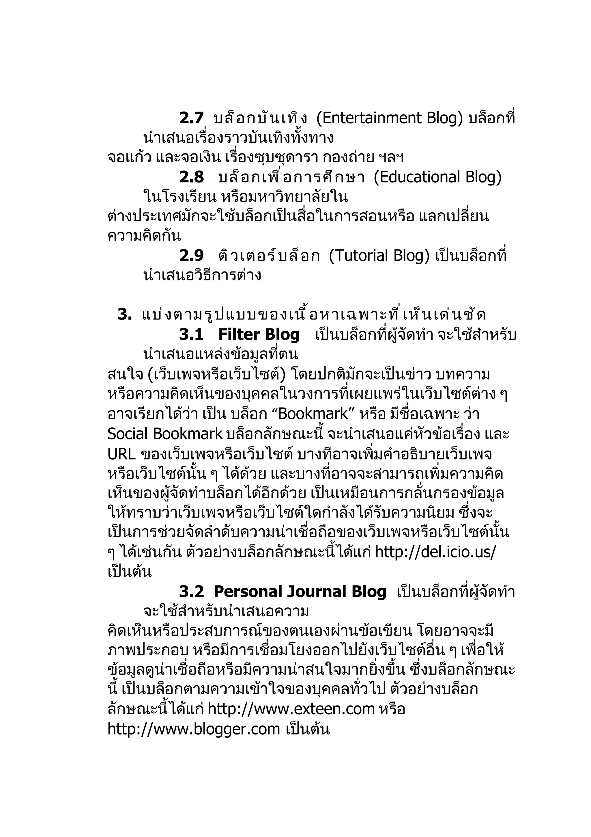 2.7 บล็ อ กบั น เทิ ง (Entertainment Blog) บล็อกที่
     นำาเสนอเรื่องราวบันเทิงทั้งทาง
จอแก้ว และจอเงิน เรื่องซุบซุดารา กองถ่าย ฯลฯ
          2.8 บล็ อ กเพื ่ อ การศึ ก ษา (Educational Blog)
     ในโรงเรียน หรือมหาวิทยาลัยใน
ต่างประเทศมักจะใช้บล็อกเป็นสื่อในการสอนหรือ แลกเปลี่ยน
ความคิดกัน
          2.9 ติ ว เตอร์ บ ล็ อ ก (Tutorial Blog) เป็นบล็อกที่
     นำาเสนอวิธีการต่าง

  3. แบ่ ง ตามรู ป แบบของเนื ้ อ หาเฉพาะที ่ เ ห็ น เด่ น ชั ด
             3.1 Filter Blog เป็นบล็อกที่ผู้จัดทำา จะใช้สำาหรับ
        นำาเสนอแหล่งข้อมูลที่ตน
สนใจ (เว็บเพจหรือเว็บไซต์) โดยปกติมักจะเป็นข่าว บทความ
หรือความคิดเห็นของบุคคลในวงการที่เผยแพร่ในเว็บไซต์ต่าง ๆ
อาจเรียกได้ว่า เป็น บล็อก “Bookmark” หรือ มีชื่อเฉพาะ ว่า
Social Bookmark บล็อกลักษณะนี้ จะนำาเสนอแค่หัวข้อเรื่อง และ
URL ของเว็บเพจหรือเว็บไซต์ บางทีอาจเพิ่มคำาอธิบายเว็บเพจ
หรือเว็บไซต์นั้น ๆ ได้ด้วย และบางที่อาจจะสามารถเพิ่มความคิด
เห็นของผู้จัดทำาบล็อกได้อีกด้วย เป็นเหมือนการกลั่นกรองข้อมูล
ให้ทราบว่าเว็บเพจหรือเว็บไซต์ใดกำาลังได้รับความนิยม ซึ่งจะ
เป็นการช่วยจัดลำาดับความน่าเชื่อถือของเว็บเพจหรือเว็บไซต์นั้น
ๆ ได้เช่นกัน ตัวอย่างบล็อกลักษณะนี้ได้แก่ http://del.icio.us/
เป็นต้น
             3.2 Personal Journal Blog เป็นบล็อกที่ผู้จัดทำา
        จะใช้สำาหรับนำาเสนอความ
คิดเห็นหรือประสบการณ์ของตนเองผ่านข้อเขียน โดยอาจจะมี
ภาพประกอบ หรือมีการเชื่อมโยงออกไปยังเว็บไซต์อื่น ๆ เพื่อให้
ข้อมูลดูน่าเชื่อถือหรือมีความน่าสนใจมากยิ่งขึ้น ซึ่งบล็อกลักษณะ
นี้ เป็นบล็อกตามความเข้าใจของบุคคลทั่วไป ตัวอย่างบล็อก
ลักษณะนี้ได้แก่ http://www.exteen.com หรือ
http://www.blogger.com เป็นต้น
 