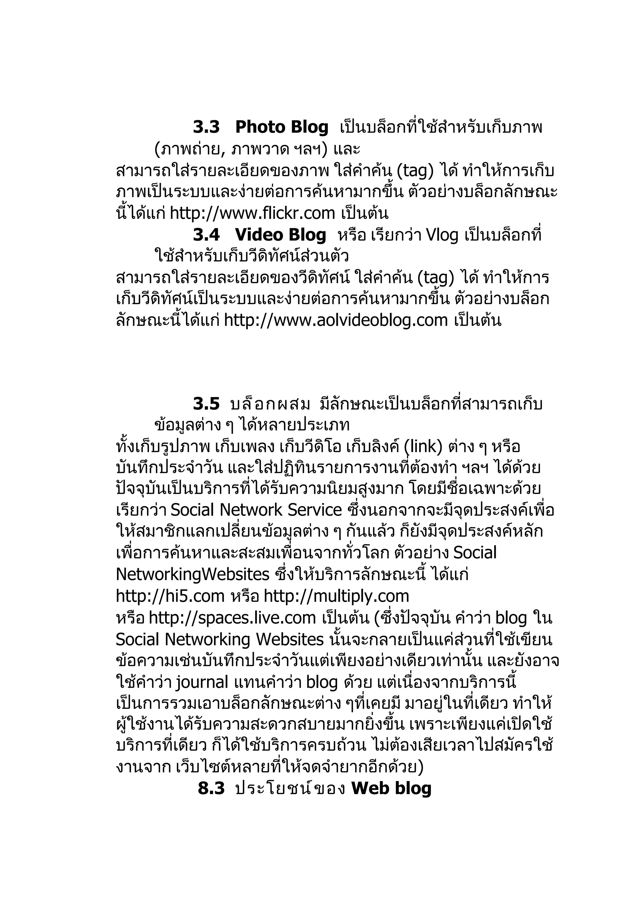 3.3 Photo Blog เป็นบล็อกที่ใช้สำาหรับเก็บภาพ
       (ภาพถ่าย, ภาพวาด ฯลฯ) และ
สามารถใส่รายละเอียดของภาพ ใส่คำาค้น (tag) ได้ ทำาให้การเก็บ
ภาพเป็นระบบและง่ายต่อการค้นหามากขึ้น ตัวอย่างบล็อกลักษณะ
นี้ได้แก่ http://www.flickr.com เป็นต้น
             3.4 Video Blog หรือ เรียกว่า Vlog เป็นบล็อกที่
       ใช้สำาหรับเก็บวีดิทัศน์ส่วนตัว
สามารถใส่รายละเอียดของวีดิทศน์ ใส่คำาค้น (tag) ได้ ทำาให้การ
                                  ั
เก็บวีดิทัศน์เป็นระบบและง่ายต่อการค้นหามากขึ้น ตัวอย่างบล็อก
ลักษณะนี้ได้แก่ http://www.aolvideoblog.com เป็นต้น



             3.5 บล็ อ กผสม มีลักษณะเป็นบล็อกที่สามารถเก็บ
       ข้อมูลต่าง ๆ ได้หลายประเภท
ทั้งเก็บรูปภาพ เก็บเพลง เก็บวีดิโอ เก็บลิงค์ (link) ต่าง ๆ หรือ
บันทึกประจำาวัน และใส่ปฏิทินรายการงานที่ต้องทำา ฯลฯ ได้ด้วย
ปัจจุบันเป็นบริการที่ได้รับความนิยมสูงมาก โดยมีชื่อเฉพาะด้วย
เรียกว่า Social Network Service ซึ่งนอกจากจะมีจุดประสงค์เพื่อ
ให้สมาชิกแลกเปลี่ยนข้อมูลต่าง ๆ กันแล้ว ก็ยังมีจุดประสงค์หลัก
เพื่อการค้นหาและสะสมเพื่อนจากทั่วโลก ตัวอย่าง Social
NetworkingWebsites ซึ่งให้บริการลักษณะนี้ ได้แก่
http://hi5.com หรือ http://multiply.com
หรือ http://spaces.live.com เป็นต้น (ซึ่งปัจจุบัน คำาว่า blog ใน
Social Networking Websites นั้นจะกลายเป็นแค่ส่วนที่ใช้เขียน
ข้อความเช่นบันทึกประจำาวันแต่เพียงอย่างเดียวเท่านั้น และยังอาจ
ใช้คำาว่า journal แทนคำาว่า blog ด้วย แต่เนื่องจากบริการนี้
เป็นการรวมเอาบล็อกลักษณะต่าง ๆที่เคยมี มาอยู่ในที่เดียว ทำาให้
ผู้ใช้งานได้รับความสะดวกสบายมากยิ่งขึ้น เพราะเพียงแค่เปิดใช้
บริการที่เดียว ก็ได้ใช้บริการครบถ้วน ไม่ตองเสียเวลาไปสมัครใช้
                                            ้
งานจาก เว็บไซต์หลายที่ให้จดจำายากอีกด้วย)
             8.3 ประโยชน์ ข อง Web blog
 