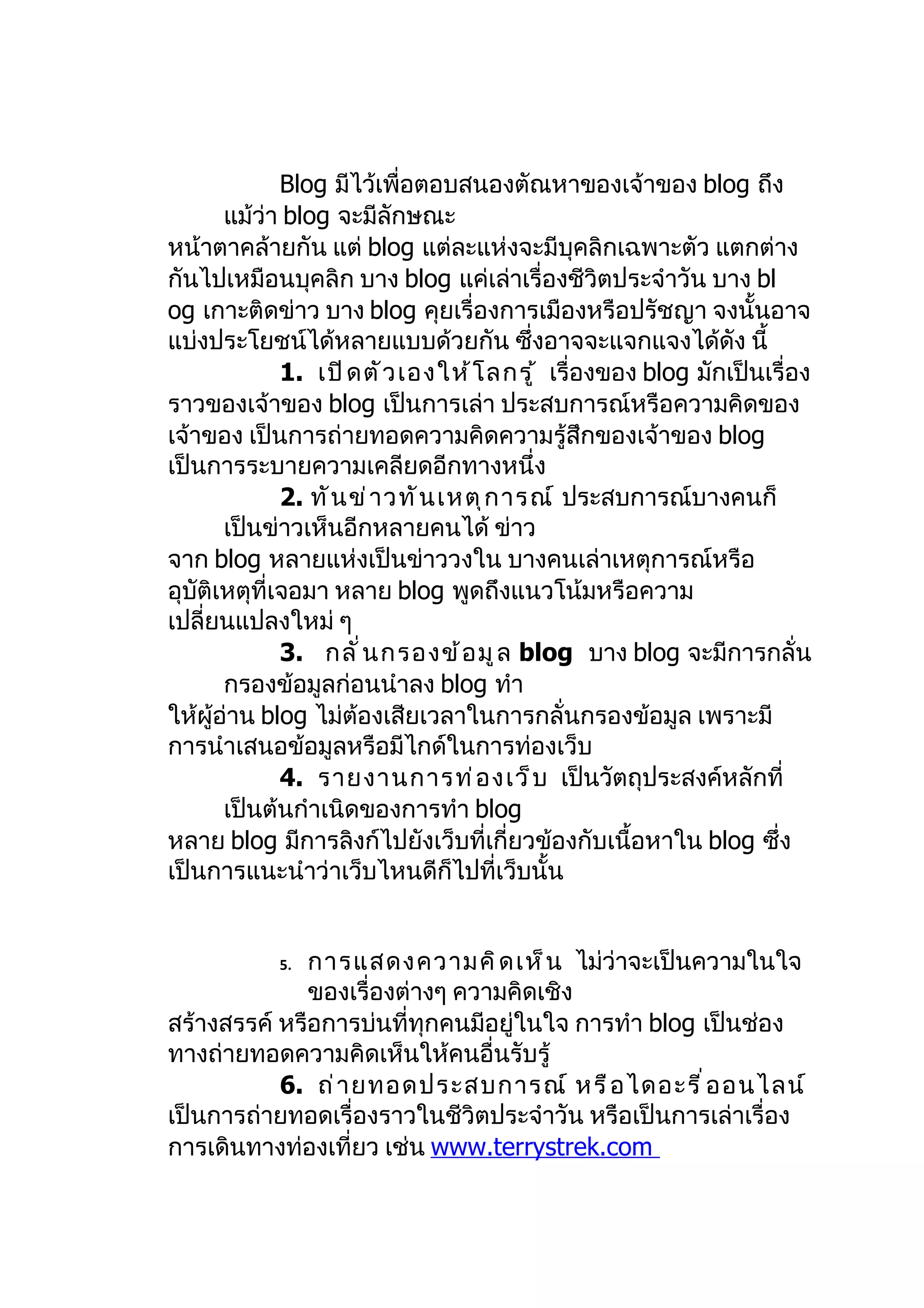 Blog มีไว้เพื่อตอบสนองตัณหาของเจ้าของ blog ถึง
       แม้ว่า blog จะมีลักษณะ
หน้าตาคล้ายกัน แต่ blog แต่ละแห่งจะมีบุคลิกเฉพาะตัว แตกต่าง
กันไปเหมือนบุคลิก บาง blog แค่เล่าเรื่องชีวิตประจำาวัน บาง bl
og เกาะติดข่าว บาง blog คุยเรื่องการเมืองหรือปรัชญา จงนั้นอาจ
แบ่งประโยชน์ได้หลายแบบด้วยกัน ซึ่งอาจจะแจกแจงได้ดัง นี้
              1. เปิ ด ตั ว เองให้ โ ลกรู ้ เรื่องของ blog มักเป็นเรื่อง
ราวของเจ้าของ blog เป็นการเล่า ประสบการณ์หรือความคิดของ
เจ้าของ เป็นการถ่ายทอดความคิดความรู้สึกของเจ้าของ blog
เป็นการระบายความเคลียดอีกทางหนึ่ง
              2. ทั น ข่ า วทั น เหตุ ก ารณ์ ประสบการณ์บางคนก็
       เป็นข่าวเห็นอีกหลายคนได้ ข่าว
จาก blog หลายแห่งเป็นข่าววงใน บางคนเล่าเหตุการณ์หรือ
อุบัติเหตุที่เจอมา หลาย blog พูดถึงแนวโน้มหรือความ
เปลี่ยนแปลงใหม่ ๆ
              3. กลั ่ น กรองข้ อ มู ล blog บาง blog จะมีการกลั่น
       กรองข้อมูลก่อนนำาลง blog ทำา
ให้ผู้อ่าน blog ไม่ต้องเสียเวลาในการกลั่นกรองข้อมูล เพราะมี
การนำาเสนอข้อมูลหรือมีไกด์ในการท่องเว็บ
              4. รายงานการท่ อ งเว็ บ เป็นวัตถุประสงค์หลักที่
       เป็นต้นกำาเนิดของการทำา blog
หลาย blog มีการลิงก์ไปยังเว็บที่เกี่ยวข้องกับเนื้อหาใน blog ซึ่ง
เป็นการแนะนำาว่าเว็บไหนดีก็ไปที่เว็บนั้น


            5.การแสดงความคิ ด เห็ น ไม่ว่าจะเป็นความในใจ
              ของเรื่องต่างๆ ความคิดเชิง
สร้างสรรค์ หรือการบ่นที่ทุกคนมีอยู่ในใจ การทำา blog เป็นช่อง
ทางถ่ายทอดความคิดเห็นให้คนอื่นรับรู้
           6. ถ่ า ยทอดประสบการณ์ หรื อ ไดอะรี ่ อ อนไลน์
เป็นการถ่ายทอดเรื่องราวในชีวิตประจำาวัน หรือเป็นการเล่าเรื่อง
การเดินทางท่องเที่ยว เช่น www.terrystrek.com
 