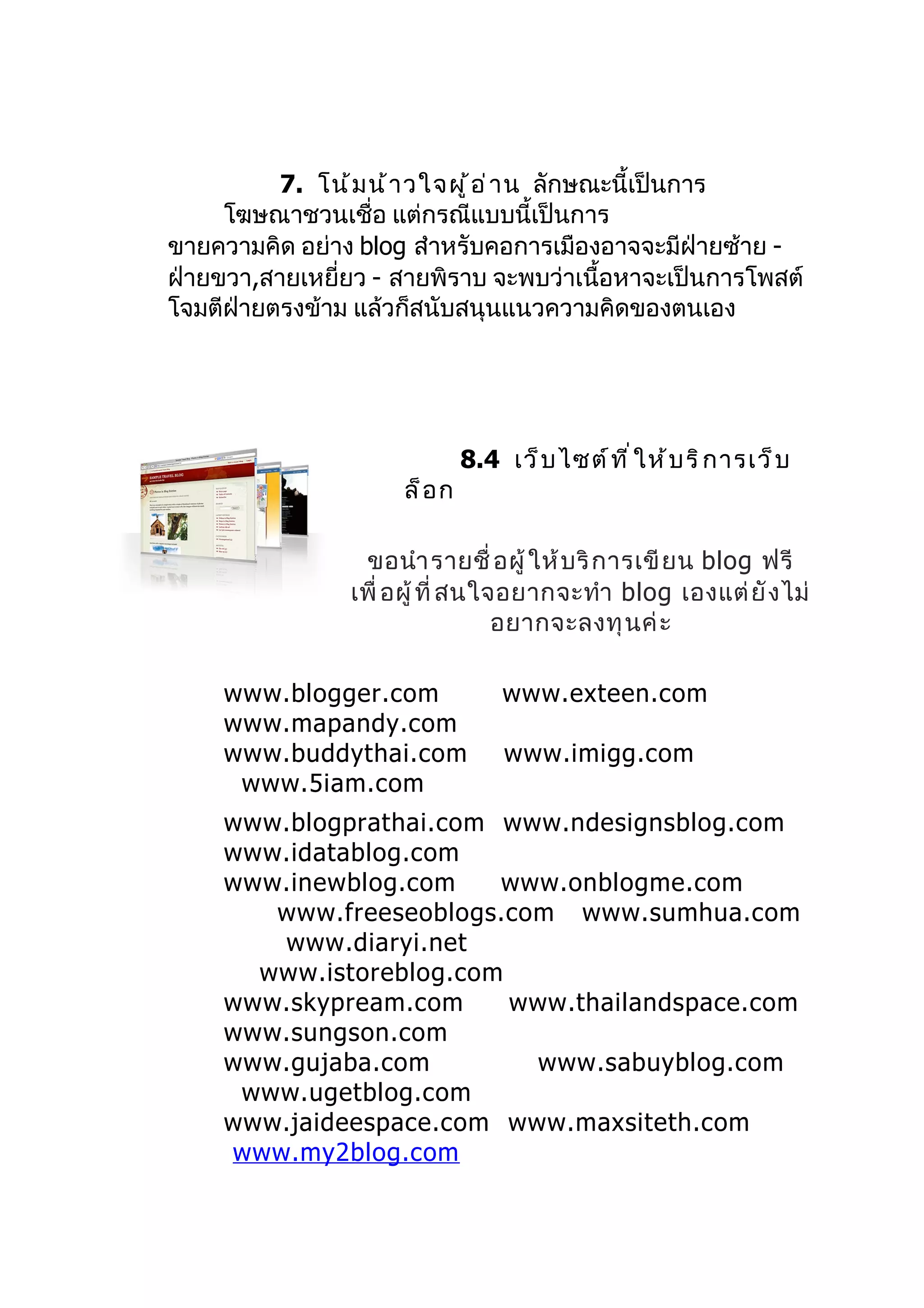 7. โน้ ม น้ า วใจผู ้ อ ่ า น ลักษณะนี้เป็นการ
     โฆษณาชวนเชื่อ แต่กรณีแบบนี้เป็นการ
ขายความคิด อย่าง blog สำาหรับคอการเมืองอาจจะมีฝ่ายซ้าย -
ฝ่ายขวา,สายเหยี่ยว - สายพิราบ จะพบว่าเนื้อหาจะเป็นการโพสต์
โจมตีฝ่ายตรงข้าม แล้วก็สนับสนุนแนวความคิดของตนเอง




                              8.4 เว็ บ ไซต์ ท ี ่ ใ ห้ บ ริ ก ารเว็ บ
                     ล็ อ ก

                 ขอนำา รายชื่ อผู้ ให้ บ ริ ก ารเขี ย น blog ฟรี
                เพื่ อผู้ ที่ สนใจอยากจะทำา blog เองแต่ ยั ง ไม่
                                  อยากจะลงทุ นค่ ะ

     www.blogger.com               www.exteen.com
     www.mapandy.com
     www.buddythai.com             www.imigg.com
      www.5iam.com
     www.blogprathai.com www.ndesignsblog.com
     www.idatablog.com
     www.inewblog.com    www.onblogme.com
        www.freeseoblogs.com www.sumhua.com
        www.diaryi.net
       www.istoreblog.com
     www.skypream.com     www.thailandspace.com
     www.sungson.com
     www.gujaba.com        www.sabuyblog.com
      www.ugetblog.com
     www.jaideespace.com www.maxsiteth.com
     www.my2blog.com
 