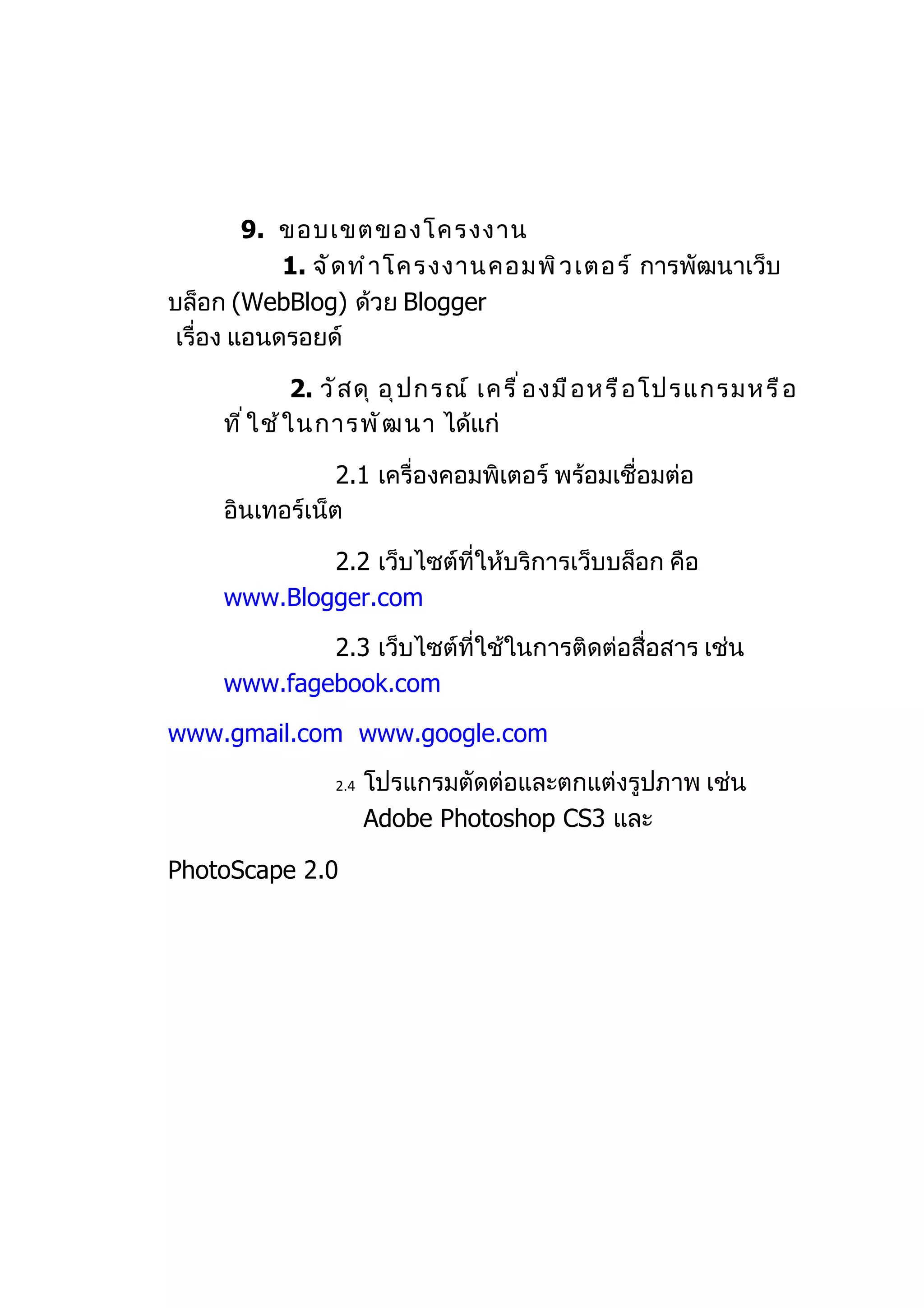 9. ขอบเขตของโครงงาน
            1. จั ด ทำ า โครงงานคอมพิ ว เตอร์ การพัฒนาเว็บ
บล็อก (WebBlog) ด้วย Blogger
 เรื่อง แอนดรอยด์

                2. วั ส ดุ อุ ป กรณ์ เครื ่ อ งมื อ หรื อ โปรแกรมหรื อ
     ที ่ ใ ช้ ใ นการพั ฒ นา ได้แก่

                 2.1 เครื่องคอมพิเตอร์ พร้อมเชื่อมต่อ
     อินเทอร์เน็ต

             2.2 เว็บไซต์ที่ให้บริการเว็บบล็อก คือ
     www.Blogger.com

             2.3 เว็บไซต์ที่ใช้ในการติดต่อสื่อสาร เช่น
     www.fagebook.com

www.gmail.com www.google.com
                 2.4   โปรแกรมตัดต่อและตกแต่งรูปภาพ เช่น
                       Adobe Photoshop CS3 และ

PhotoScape 2.0
 