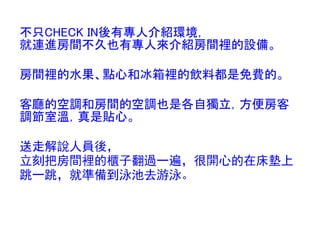 不只CHECK IN後有專人介紹環境，
就連進房間不久也有專人來介紹房間裡的設備。

房間裡的水果、點心和冰箱裡的飲料都是免費的。

客廳的空調和房間的空調也是各自獨立，方便房客
調節室溫，真是貼心。

送走解說人員後，
立刻把房間裡的櫃子翻過一遍，很開心的在床墊上
跳一跳，就準備到泳池去游泳。
 