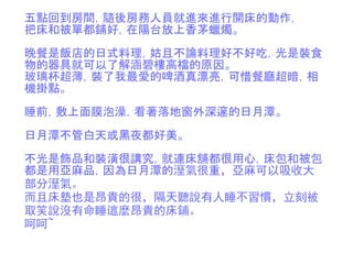 五點回到房間，隨後房務人員就進來進行開床的動作，
把床和被單都鋪好，在陽台放上香茅蠟燭。
晚餐是飯店的日式料理，姑且不論料理好不好吃，光是裝食
物的器具就可以了解涵碧樓高檔的原因。
玻璃杯超薄，裝了我最愛的啤酒真漂亮，可惜餐廳超暗，相
機掛點。
睡前，敷上面膜泡澡，看著落地窗外深邃的日月潭。
日月潭不管白天或黑夜都好美。
不光是飾品和裝潢很講究，就連床舖都很用心，床包和被包
都是用亞麻品，因為日月潭的溼氣很重，亞麻可以吸收大
部分溼氣。
而且床墊也是昂貴的很，隔天聽說有人睡不習慣，立刻被
取笑說沒有命睡這麼昂貴的床鋪。
呵呵~
 
