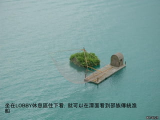 坐在LOBBY休息區往下看，就可以在潭面看到邵族傳統漁
船
 