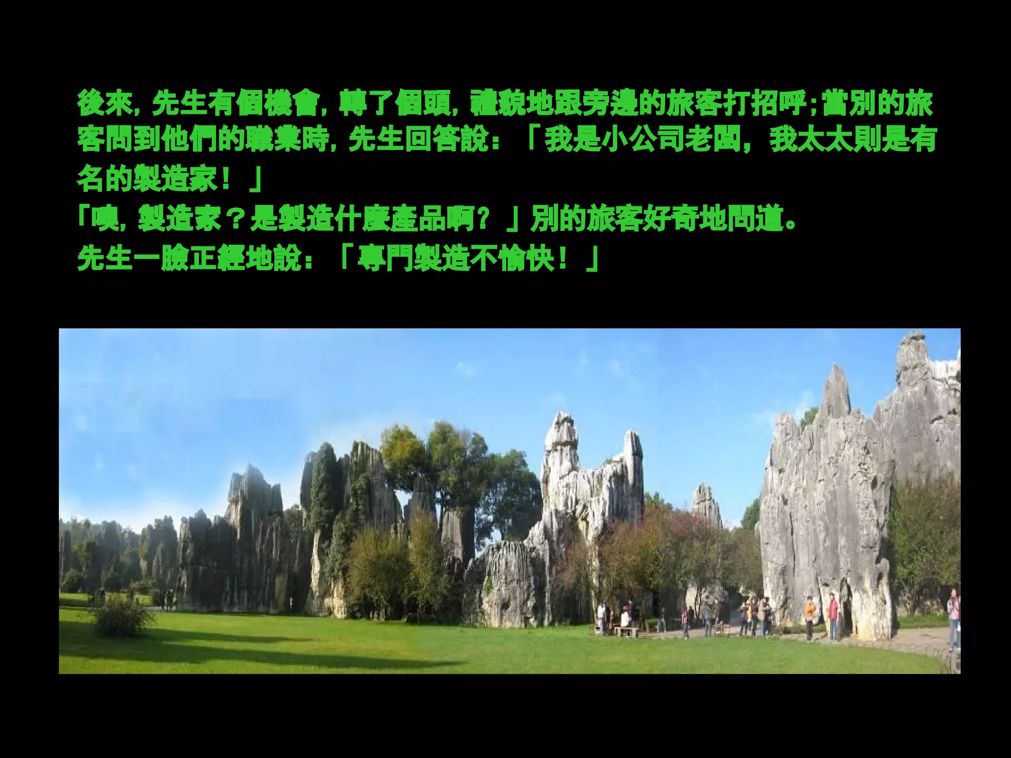 後來，先生有個機會，轉了個頭，禮貌地跟旁邊的旅客打招呼；當別的旅
客問到他們的職業時，先生回答說：「我是小公司老闆，我太太則是有
名的製造家！」
「噢，製造家？是製造什麼產品啊？」別的旅客好奇地問道。
先生一臉正經地說：「專門製造不愉快！」
 