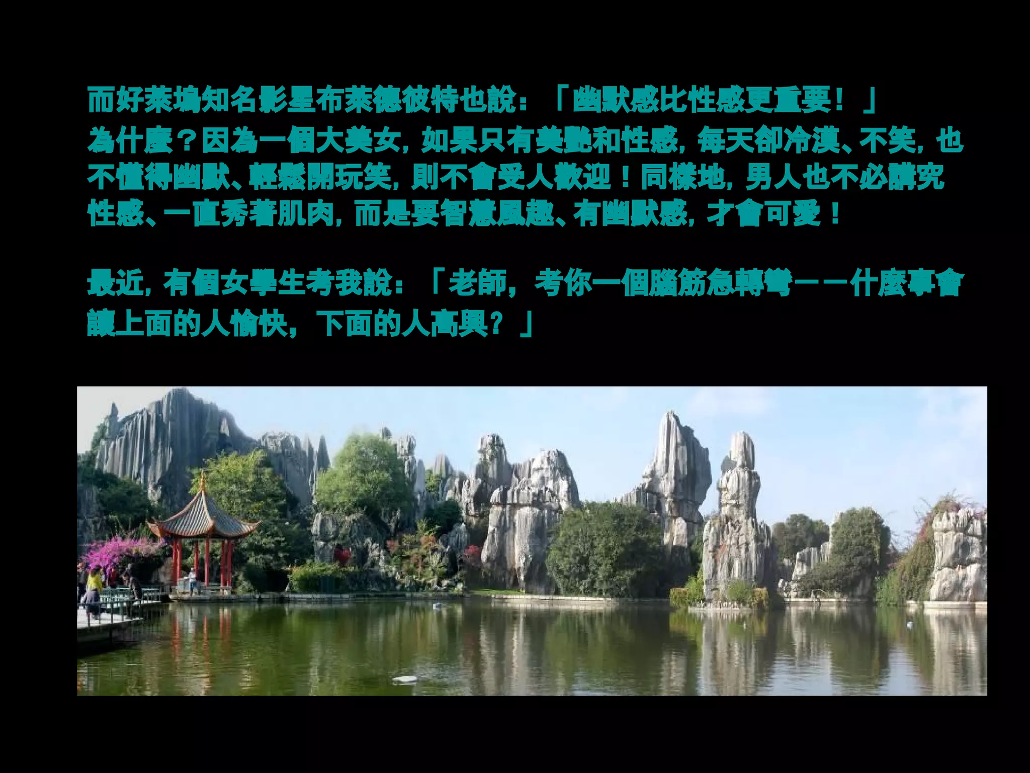 而好萊塢知名影星布萊德彼特也說：「幽默感比性感更重要！」
為什麼？因為一個大美女，如果只有美艷和性感，每天卻冷漠、不笑，也
不懂得幽默、輕鬆開玩笑，則不會受人歡迎！同樣地，男人也不必講究
性感、一直秀著肌肉，而是要智慧風趣、有幽默感，才會可愛！

最近，有個女學生考我說：「老師，考你一個腦筋急轉彎－－什麼事會
讓上面的人愉快，下面的人高興？」
 