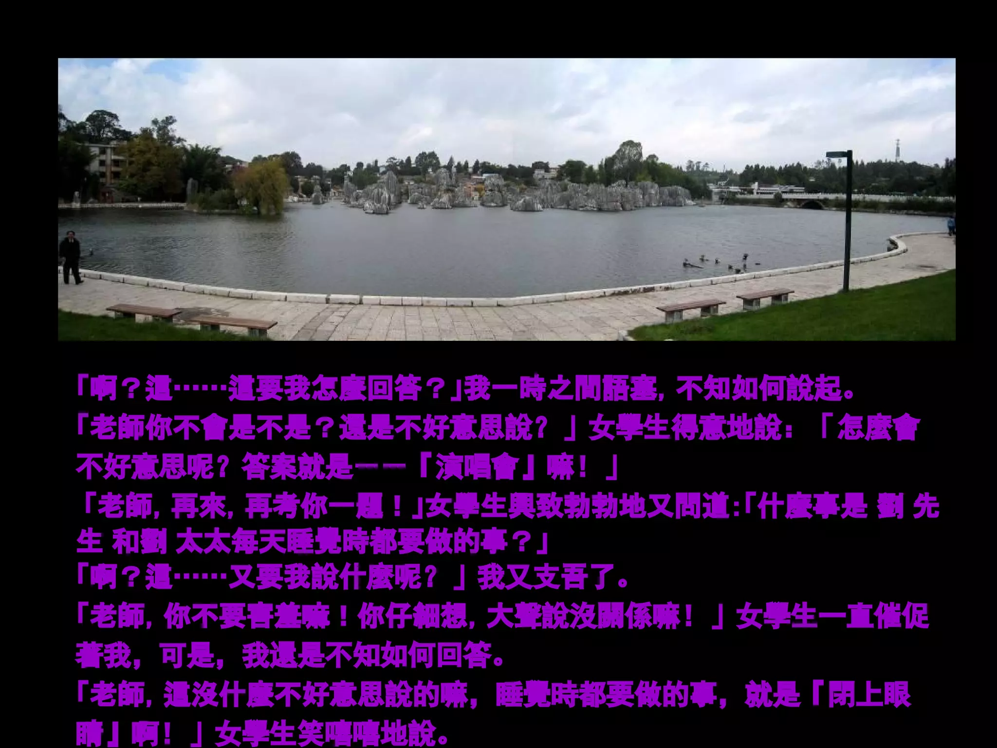 「啊？這……這要我怎麼回答？」我一時之間語塞，不知如何說起。
「老師你不會是不是？還是不好意思說？」女學生得意地說：「怎麼會
不好意思呢？答案就是－－『演唱會』嘛！」
 「老師，再來，再考你一題！」女學生興致勃勃地又問道：「什麼事是 劉 先
生 和劉 太太每天睡覺時都要做的事？」
「啊？這……又要我說什麼呢？」我又支吾了。
「老師，你不要害羞嘛！你仔細想，大聲說沒關係嘛！」女學生一直催促
著我，可是，我還是不知如何回答。
「老師，這沒什麼不好意思說的嘛，睡覺時都要做的事，就是『閉上眼
睛』啊！」女學生笑嘻嘻地說。
 