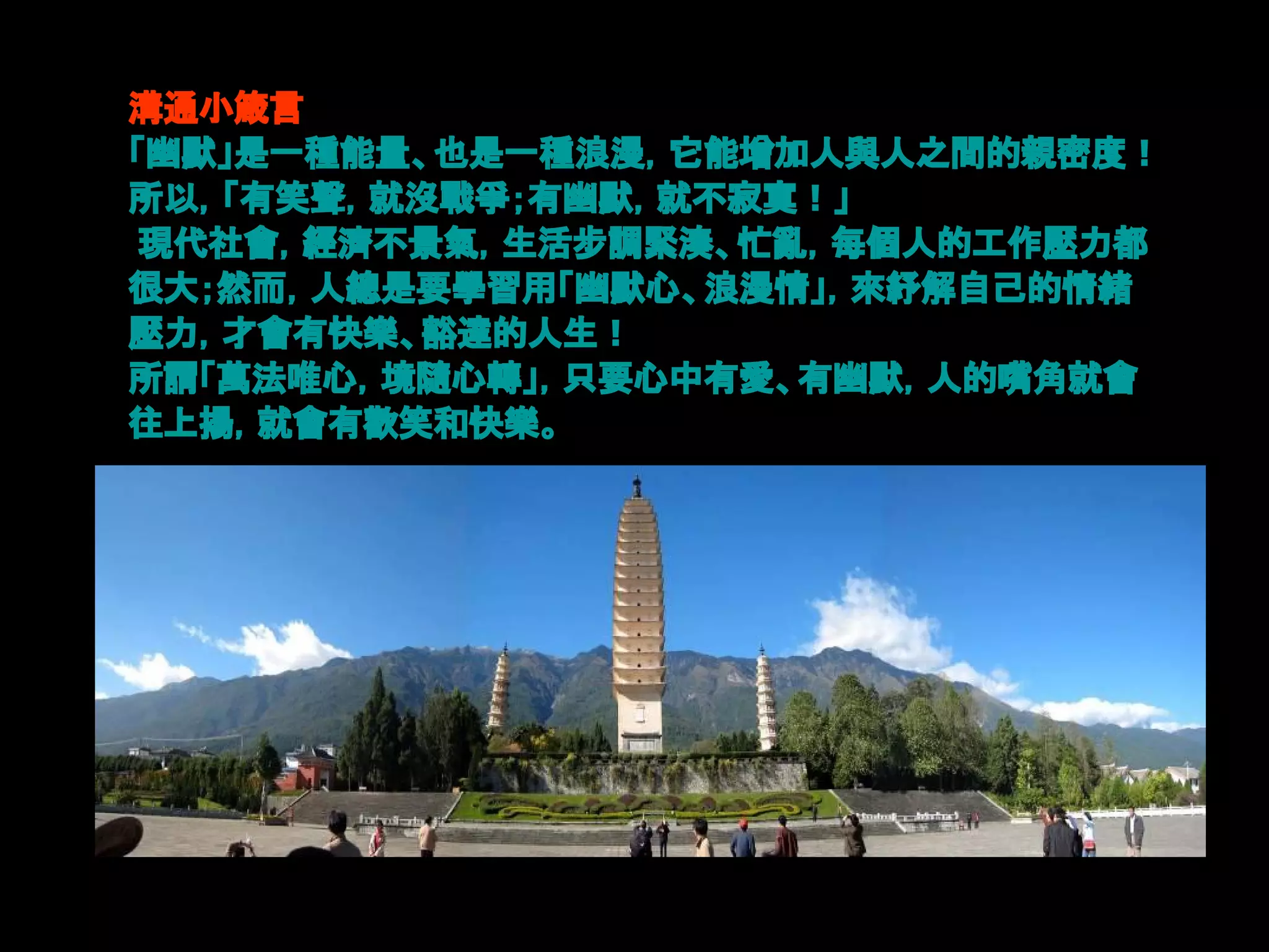 溝通小箴言
「幽默」是一種能量、也是一種浪漫，它能增加人與人之間的親密度！
所以，「有笑聲，就沒戰爭；有幽默，就不寂寞！」
 現代社會，經濟不景氣，生活步調緊湊、忙亂，每個人的工作壓力都
很大；然而，人總是要學習用「幽默心、浪漫情」，來紓解自己的情緒
壓力，才會有快樂、豁達的人生！
所謂「萬法唯心，境隨心轉」，只要心中有愛、有幽默，人的嘴角就會
往上揚，就會有歡笑和快樂。
 