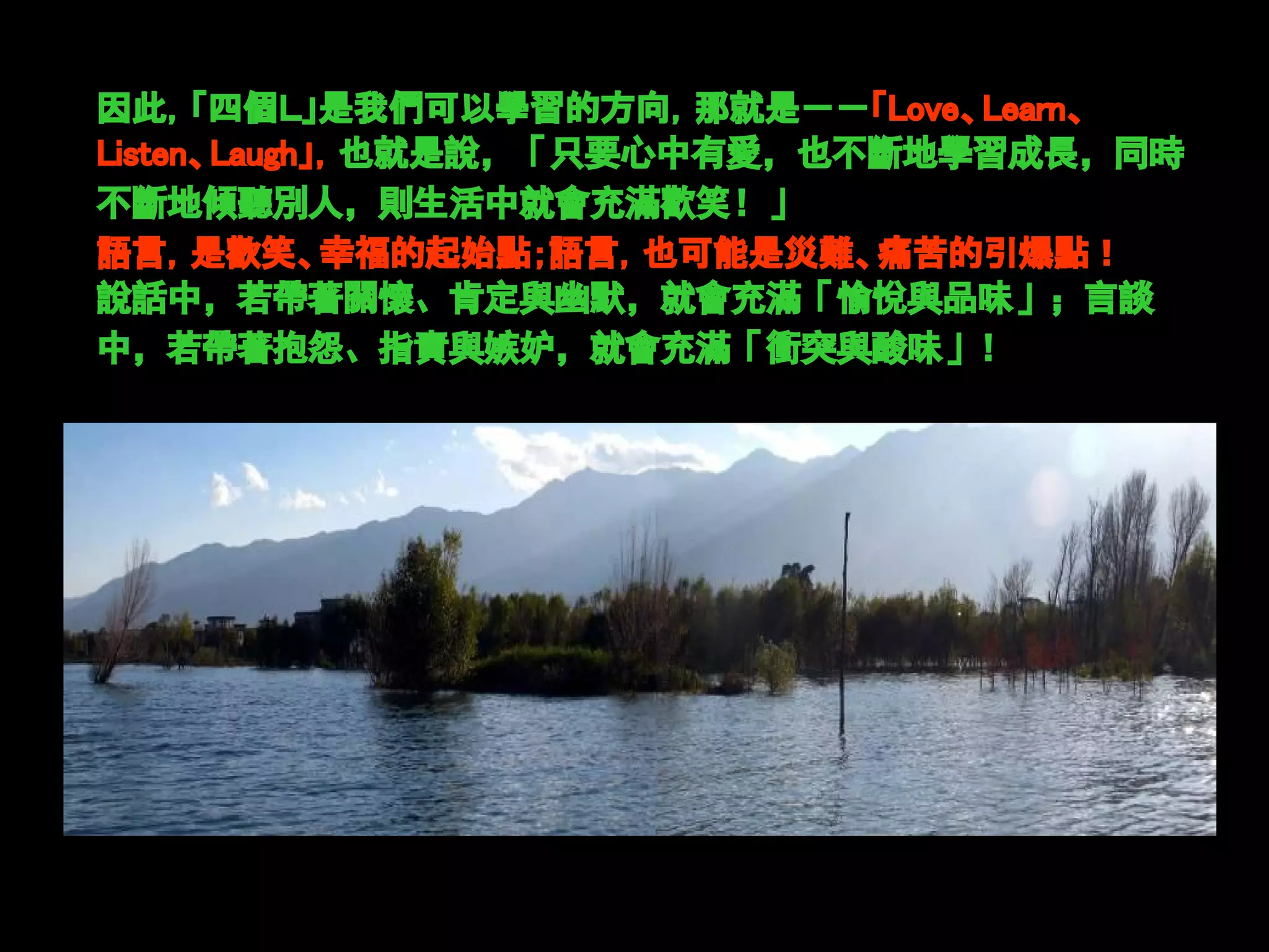 因此，「四個Ｌ」是我們可以學習的方向，那就是－－「Love、Learn、
Listen、Laugh」，也就是說，「只要心中有愛，也不斷地學習成長，同時
不斷地傾聽別人，則生活中就會充滿歡笑！」
語言，是歡笑、幸福的起始點；語言，也可能是災難、痛苦的引爆點！
說話中，若帶著關懷、肯定與幽默，就會充滿「愉悅與品味」；言談
中，若帶著抱怨、指責與嫉妒，就會充滿「衝突與酸味」！
 