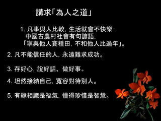 講求「為人之道」
  1. 凡事與人比較，生活就會不快樂：
    中國古農村社會有句諺語，
   「寧與他人賽種田，不和他人比過年」。
2. 凡不能信任的人，永遠難求成功。

3. 存好心，說好話，做好事。
4. 坦然接納自己，寬容對待別人。

5. 有緣相識是福氣，懂得珍惜是智慧。
 