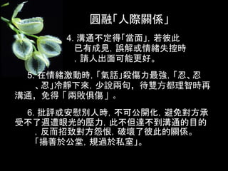 圓融「人際關係」
      4. 溝通不定得「當面」，若彼此
        已有成見，誤解或情緒失控時
        ，請人出面可能更好。
 5. 在情緒激動時，「氣話」殺傷力最強，「忍、忍
   、忍」冷靜下來，少說兩句，待雙方都理智時再
溝通，免得「兩敗俱傷」。
 6. 批評或安慰別人時，不可公開化，避免對方承
受不了週遭眼光的壓力，此不但達不到溝通的目的
   ，反而招致對方怨恨，破壞了彼此的關係。
   「揚善於公堂，規過於私室」。
 