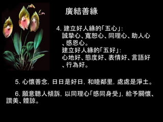 廣結善緣

         4. 建立好人緣的「五心」：
           誠摯心、寬恕心、同理心、助人心
           、感恩心。
           建立好人緣的「五好」：
           心地好、態度好、表情好、言語好
           、行為好。

 5. 心懷善念，日日是好日，和睦鄰里，處處是淨土。
 6. 願意聽人傾訴，以同理心「感同身受」，給予關懷、
讚美、體諒。
 