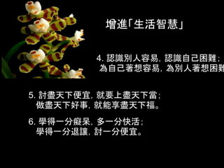 增進「生活智慧」

         4. 認識別人容易，認識自己困難；
         為自己著想容易，為別人著想困難


5. 討盡天下便宜，就要上盡天下當；
  做盡天下好事，就能享盡天下福。
6. 學得一分癡呆，多一分快活；
  學得一分退讓，討一分便宜。
 