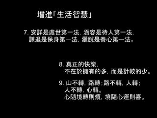 增進「生活智慧」

7. 安詳是處世第一法，涵容是待人第一法，
  謙退是保身第一法，灑脫是養心第一法。



      8. 真正的快樂，
        不在於擁有的多，而是計較的少。
      9. 山不轉，路轉；路不轉，人轉；
        人不轉，心轉。
        心隨境轉則煩，境隨心運則喜。
 