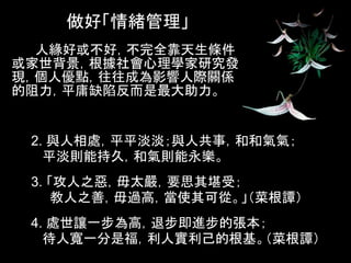 做好「情緒管理」
 ●人緣好或不好，不完全靠天生條件
或家世背景，根據社會心理學家研究發
現，個人優點，往往成為影響人際關係
的阻力，平庸缺陷反而是最大助力。


 2. 與人相處，平平淡淡；與人共事，和和氣氣；
   平淡則能持久，和氣則能永樂。
 3. 「攻人之惡，毋太嚴，要思其堪受；
     教人之善，毋過高，當使其可從。」（菜根譚）
 4. 處世讓一步為高，退步即進步的張本；
   待人寬一分是福，利人實利己的根基。（菜根譚）
 