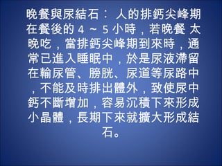 晚餐與尿結石︰ 人的排鈣尖峰期
在餐後的 4 ～ 5 小時，若晚餐 太
晚吃，當排鈣尖峰期到來時，通
常已進入睡眠中，於是尿液滯留
在輸尿管、膀胱、尿道等尿路中
，不能及時排出體外，致使尿中
鈣不斷增加，容易沉積下來形成
小晶體，長期下來就擴大形成結
         石。
 