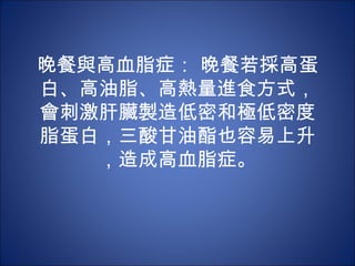 晚餐與高血脂症： 晚餐若採高蛋
白、高油脂、高熱量進食方式，
會刺激肝臟製造低密和極低密度
脂蛋白，三酸甘油酯也容易上升
   ，造成高血脂症。
 