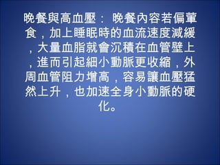 晚餐與高血壓： 晚餐內容若偏葷
食，加上睡眠時的血流速度減緩
，大量血脂就會沉積在血管壁上
，進而引起細小動脈更收縮，外
周血管阻力增高，容易讓血壓猛
然上升，也加速全身小動脈的硬
      化。
 