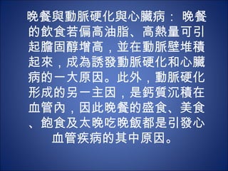 晚餐與動脈硬化與心臟病： 晚餐
的飲食若偏高油脂、高熱量可引
起膽固醇增高，並在動脈壁堆積
起來，成為誘發動脈硬化和心臟
病的一大原因。此外，動脈硬化
形成的另一主因，是鈣質沉積在
血管內，因此晚餐的盛食、美食
、飽食及太晚吃晚飯都是引發心
  血管疾病的其中原因。
 