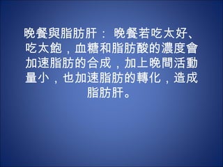 晚餐與脂肪肝： 晚餐若吃太好、
吃太飽，血糖和脂肪酸的濃度會
加速脂肪的合成，加上晚間活動
量小，也加速脂肪的轉化，造成
     脂肪肝。
 