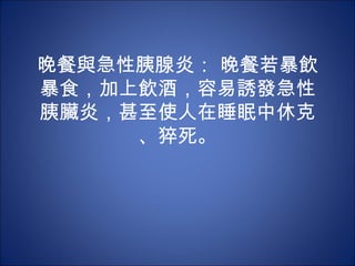 晚餐與急性胰腺炎： 晚餐若暴飲
暴食，加上飲酒，容易誘發急性
胰臟炎，甚至使人在睡眠中休克
     、猝死。
 