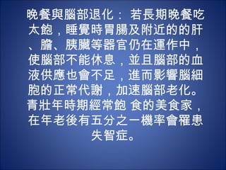 晚餐與腦部退化： 若長期晚餐吃
太飽，睡覺時胃腸及附近的的肝
、膽、胰臟等器官仍在運作中，
使腦部不能休息，並且腦部的血
液供應也會不足，進而影響腦細
胞的正常代謝，加速腦部老化。
青壯年時期經常飽 食的美食家，
在年老後有五分之一機率會罹患
     失智症。
 