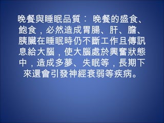 晚餐與睡眠品質︰ 晚餐的盛食、
飽食，必然造成胃腸、肝、膽、
胰臟在睡眠時仍不斷工作且傳訊
息給大腦，使大腦處於興奮狀態
中，造成多夢、失眠等，長期下
 來還會引發神經衰弱等疾病。
 