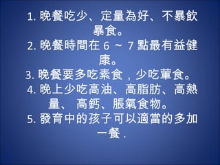 1. 晚餐吃少、定量為好、不暴飲
        暴食。
2. 晚餐時間在 6 ～ 7 點最有益健
         康。
3. 晚餐要多吃素食，少吃葷食。
4. 晚上少吃高油、高脂肪、高熱
    量、 高鈣、脹氣食物。
5. 發育中的孩子可以適當的多加
         一餐 .
 